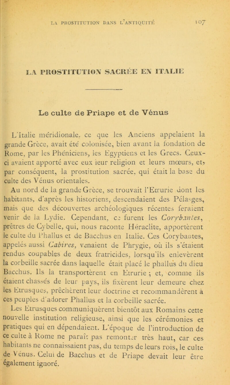 LA PROSTITUTION SACRÉE EN ITALIE Le culte de Priape et de Vénus L’Italie méridionale, ce que les Anciens appelaient la grande Grèce, avait été colonisée, bien avant la fondation de Rome, par les Phéniciens, les Egyptiens et les Grecs. Ceux- ci avaient apporté avec eux leur religion et leurs mœurs, et? par conséquent, la prostitution sacrée, qui était la base du culte des Vénus orientales. Au nord de la grande Grèce, se trouvait l’Ecrurie dont les habitants, d’après les historiens, descendaient des Pélasges, mais que des découvertes archéologiques récentes feraient venir de la Lydie. Cependant, ce furent les Coryb an tes, prêtres de Cybelle, qui, nous raconte Héraclite, apportèrent le culte du Phallus et de Bacchus en Italie. Ces Corybantes, appelés aussi Cabires, venaient de Phrygie, où ils s’étaient rendus coupables de deux fratricides, lorsqu'ils enlevèrent la corbeille sacrée dans laquelle était placé le phallus du dieu Bacchus. Ils la transportèrent en Etrurie ; et, comme ils étaient chassés de leur pays, ils fixèrent leur demeure chez les Etrusques, prêchèrent leur doctrine et recommandèrent à ces peuples d’adorer Phallus et la corbeille sacrée. Les Etrusques communiquèrent bientôt aux Romains cette nouvelle institution religieuse, ainsi que les cérémonies et pratiques qui en dépendaient. L’époque de l’introduction de ce culte à Rome ne paraît pas remonter très haut, car ces habitants ne connaissaient pas, du temps de leurs rois, le culte de V enus. Gelui de Bacchus et de Priape devait leur être également ignoré.