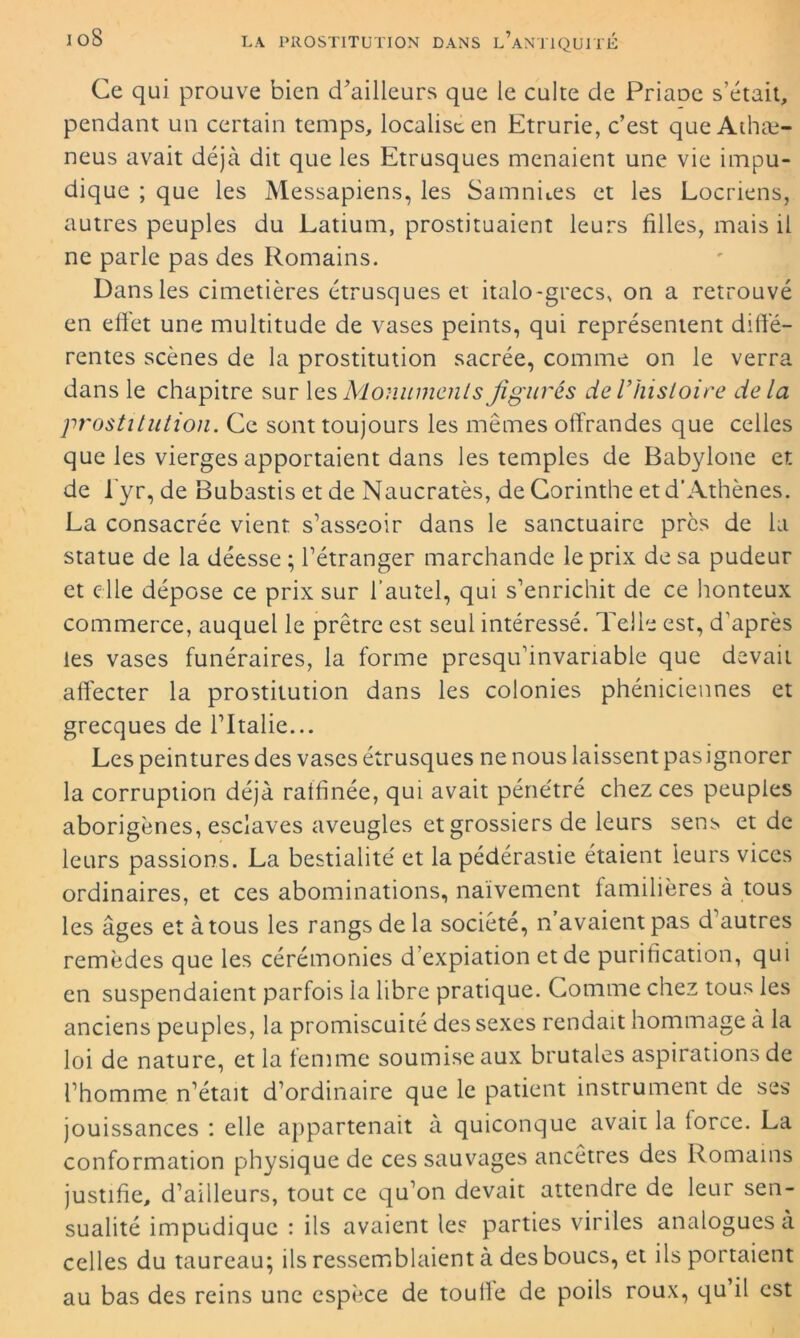 Ce qui prouve bien d'ailleurs que le culte de Priaoe s’était, pendant un certain temps, localise en Etrurie, c’est que Athæ- neus avait déjà dit que les Etrusques menaient une vie impu- dique ; que les Messapiens, les Samnues et les Locriens, autres peuples du Latium, prostituaient leurs filles, mais il ne parle pas des Romains. Dans les cimetières étrusques et italo-grecs, on a retrouvé en effet une multitude de vases peints, qui représentent diffe- rentes scènes de la prostitution sacrée, comme on le verra dans le chapitre sur les Monuments figurés de l'hisloire delà prostitution. Ce sont toujours les mêmes offrandes que celles que les vierges apportaient dans les temples de Babylone et de fyr, de Bubastis et de Naucratès, de Corinthe et d’Athènes. La consacrée vient s’asseoir dans le sanctuaire près de la statue de la déesse ; l’étranger marchande le prix de sa pudeur et elle dépose ce prix sur l’autel, qui s’enrichit de ce honteux commerce, auquel le prêtre est seul intéressé. Telle est, d’après les vases funéraires, la forme presqu’invariable que devait affecter la prostitution dans les colonies phéniciennes et grecques de l’Italie... Les peintures des vases étrusques ne nous laissent pasignorer la corruption déjà raffinée, qui avait pénétré chez ces peuples aborigènes, esclaves aveugles et grossiers de leurs sens et de leurs passions. La bestialité et la pédérastie étaient leurs vices ordinaires, et ces abominations, naïvement familières à tous les âges et à tous les rangs de la société, n avaient pas d autres remèdes que les cérémonies d expiation et de purification, qui en suspendaient parfois la libre pratique. Comme chez tous les anciens peuples, la promiscuité des sexes rendait hommage à la loi de nature, et la femme soumise aux brutales aspirations de l’homme n’était d’ordinaire que le patient instrument de ses jouissances : elle appartenait à quiconque avait la lorce. La conformation physique de ces sauvages ancêtres des Romains justifie, d’ailleurs, tout ce qu’on devait attendre de leur sen- sualité impudique : ils avaient les parties viriles analogues à celles du taureau; ils ressemblaient à des boucs, et ils portaient au bas des reins une espèce de touffe de poils roux, qu il est