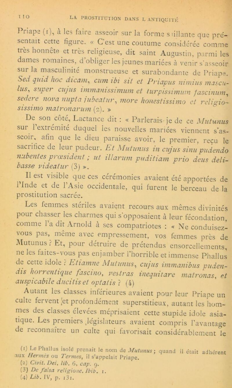 I riape (i), à les faire asseoir sur la forme siillante que pré- sentait cette figure. « G est une coutume considérée comme très honnête et très religieuse, dit saint Augustin, parmi les dames romaines, d’obliger les jeunes mariées à venir s’asseoir sur la masculinité monstrueuse et surabondante de Priape. Se J quid hoc dicam, cum ibi sit et Priapus nimius mascn- lus, super ciijus inimamssimiim et turpissiminn fascinum, seclere nova nupta jubeatur, more honestissimo et religio- sissimo matronarum (2). » De^ son côté, Lactance dit : « Parlerais-je de ce Mutunus sui 1 extrémité duquel les nouvelles mariées viennent s’as- seoir, afin que le dieu paraisse avoir, le premier, reçu le sacrifice de leur pudeur. Et Mutunus in cujus sinu pudendo nubentes pi œsident ; ut illarum puditiam pvio deus déli- tasse videatur (3) ». Il est visible que ces cérémonies avaient été apportées de l’Inde et de l’Asie occidentale, qui furent le berceau de la prostitution sacrée. Les femmes stériles avaient recours aux mêmes divinités pour chasser les charmes qui s’opposaient à leur fécondation, comme Ta dit Arnold à ses compatriotes : « Ne conduisez- vous pas, même avec empressement, vos femmes près de Mutunus ? Et, pour détruire de prétendus ensorcellements, ne les faites-vous pas enjamber l’horrible et immense Phallus de cette idole 1 Etiamne Mutunus, cujus immanibus puden- dis horrentique fascino, v est ras inequitare matronas, et auspicabile ducitiset optalis ? (4) Autant les classes inférieures avaient pour leur Priape un culte fervent [et profondément superstitieux, autant les hom- mes des classes élevées méprisaient cette stupide idole asia- tique. Les premiers .législateurs avaient compris l’avantage de reconnaître un culte qui favorisait considérablement k (1) Le Phallus isolé prenait le nom de Mutunus ; quand il était adhérent aux Hermès ou Termes, il s’appelait Priape. (2) Cwit. Dei, lib. 6, cap. 9. (3) De falsa religione. Ibib. 1. (4) Lib. IV, p. 131.