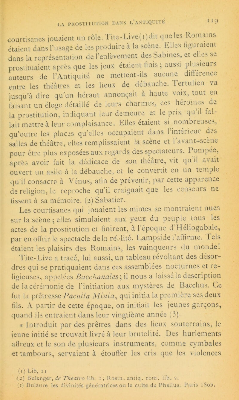 I II» courtisanes jouaient un rôle. Tite-Live(i) dit que les Romains étaient dans l’usage de les produire à la scène. Elles liguraient dans la représentation de l’enlèvement desSabines, et elles se prostituaient après que les jeux étaient finis; aussi plusieurs auteurs de l’Antiquité ne mettent-ils aucune différence entre les théâtres et les lieux de débauche. Tertulien \a jusqu’à dire qu’un héraut annonçait à haute voix, tout en faisant un éloge détaillé de leurs charmes, ces hétoine^de la prostitution, indiquant leur demeure et le prix qu il fal- lait mettre à leur complaisance. Elles étaient si nombreuses, qu’outre les places qu elles occupaient dans 1 intérieur d.s salles de théâtre, elles remplissaient la scène et 1 avant-s_ene pour être plus exposées aux regards des spectateurs. Pompée, après avoir fait la dédicace de son théâtre, vit qu il avait ouvert un asile à la débauche, et le convertit en un temple qu il consacra à Vénus, afin de prévenir, par cette apparence de religion, le reproche qu il craignait que les censeurs ne fissent à sa mémoire. (2) Sabatier. Les courtisanes qui jouaient les mimes se montraient nues sur la scène ; elles simulaient aux yeux du peuple tous les actes de la prostitution et finirent, à l’époque d’Héliogabale, par en offrir le spectacle delà réalité. Lampside l’affirme. Tels étaient les plaisirs des Romains, les vainqueurs du monde! Tite-Live a tracé, lui aussi, un tableau révoltant des désor- dres qui se pratiquaient dans ces assemblées nocturnes et re- ligieuses, appelées Bacchanales; il nous a laissé la description de la cérémonie de l’initiation aux mystères de Bacchus. Ce fut la prêtresse Pacuila Minia, qui initia la première ses deux fils. A partir de cette époque, on initiait les jeunes garçons, quand ils entraient dans leur vingtième année (3). « Introduit par des prêtres dans des lieux souterrains, le jeune initié se trouvait livré à leur brutalité. Des hurlements affreux et le son de plusieurs instruments, comme cymbales et tambours, servaient à étouffer les cris que les violences (1) Lib, 11 (2) Bulenger, de Theatro lib. i; Rosin. antiq. rom. lib. v. (1) Dulaure les divinités génératrices ou le culte de Phallus. Paris iSob.