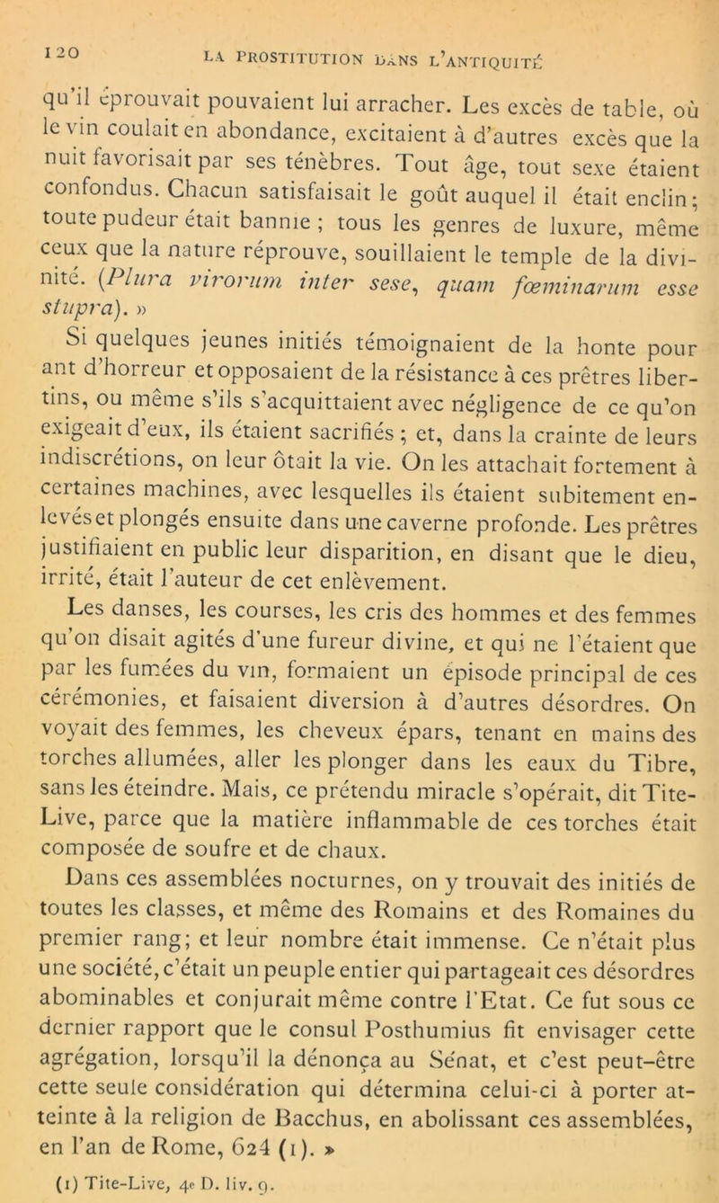 qu’il éprouvait pouvaient lui arracher. Les excès de table, où le vin coulait en abondance, excitaient à d’autres excès que la nuit favorisait par ses ténèbres. Tout âge, tout sexe étaient confondus. Chacun satisfaisait le goût auquel il était enclin; toute pudeur était bannie; tous les genres de luxure, même ceux que la nature réprouve, souillaient le temple de la divi- nité. [PIura virorum inter sese, quam fœminarum esse stnpra). » Si quelques jeunes initiés témoignaient de la honte pour ant d’horreur et opposaient de la résistance à ces prêtres liber- tins, ou même s’ils s’acquittaient avec négligence de ce qu’on exigeait d eux, ils étaient sacrifiés ; et, dans la crainte de leurs indisciétions, on leur otait la vie. On les attachait fortement à certaines machines, avec lesquelles ils étaient subitement en- levés et plonges ensuite dans'une caverne profonde. Les prêtres justifiaient en public leur disparition, en disant que le dieu, irrité, était 1 auteur de cet enlèvement. Les danses, les courses, les cris des hommes et des femmes qu’on disait agités d’une fureur divine, et qui ne l’étaient que par les fumées du vin, formaient un épisode principal de ces cérémonies, et faisaient diversion à d’autres désordres. On voyait des femmes, les cheveux épars, tenant en mains des torches allumées, aller les plonger dans les eaux du Tibre, sans les éteindre. Mais, ce prétendu miracle s’opérait, ditTite- Live, parce que la matière inflammable de ces torches était composée de soufre et de chaux. Dans ces assemblées nocturnes, on y trouvait des initiés de toutes les classes, et même des Romains et des Romaines du premier rang; et leur nombre était immense. Ce n’était plus une société, c’était un peuple entier qui partageait ces désordres abominables et conjurait même contre l’Etat. Ce fut sous ce dernier rapport que le consul Posthumius fit envisager cette agrégation, lorsqu’il la dénonça au Sénat, et c’est peut-être cette seule considération qui détermina celui-ci à porter at- teinte à la religion de Bacchus, en abolissant ces assemblées, en l’an de Rome, 624 (i ). » (i) Tite-Live, 4c D. liv. 9.