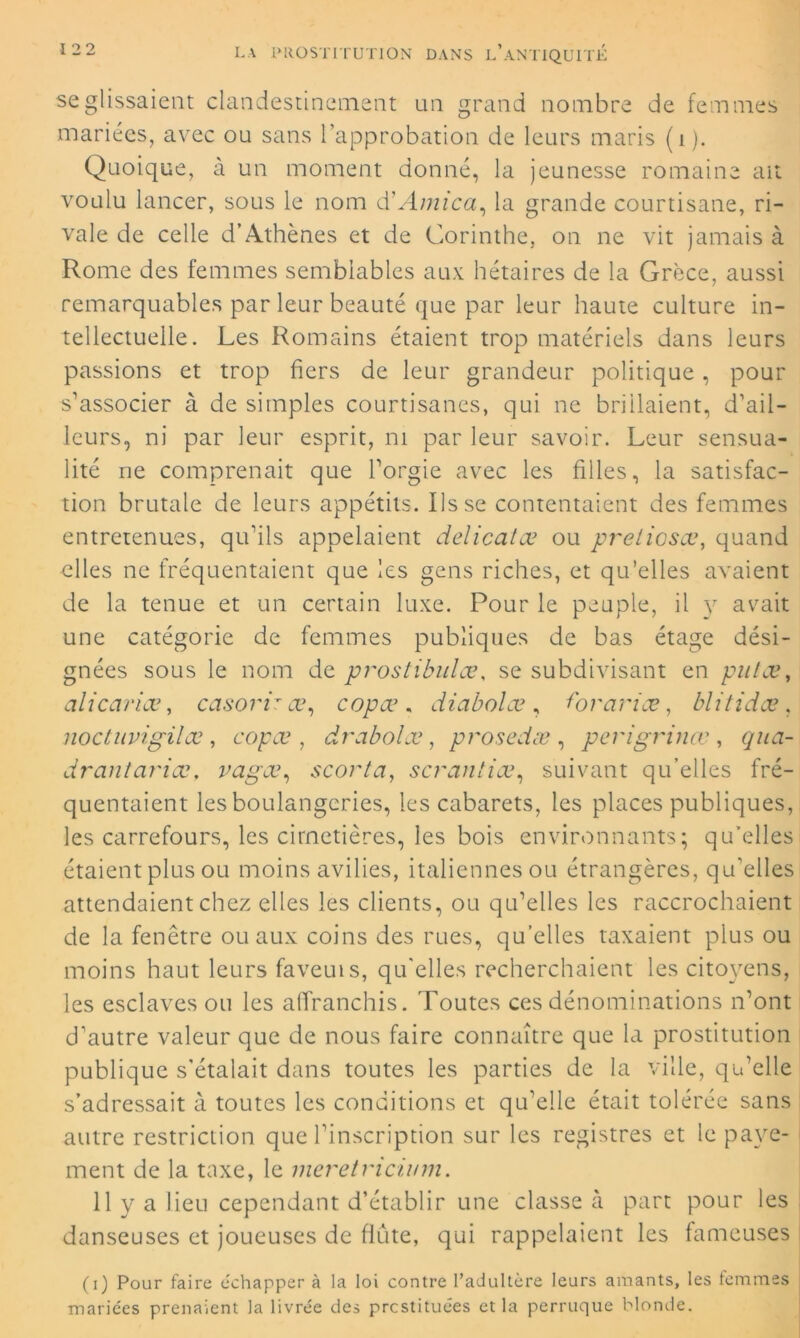 se glissaient clandestinement un grand nombre de femmes mariées, avec ou sans l’approbation de leurs maris (i). Quoique, à un moment donné, la jeunesse romaine ait voulu lancer, sous le nom à?Arnica, la grande courtisane, ri- vale de celle d’Athènes et de Corinthe, on ne vit jamais à Rome des femmes semblables aux hétaires de la Grèce, aussi remarquables par leur beauté que par leur haute culture in- tellectuelle. Les Romains étaient trop matériels dans leurs passions et trop fiers de leur grandeur politique, pour s’associer à de simples courtisanes, qui ne brillaient, d’ail- leurs, ni par leur esprit, ni par leur savoir. Leur sensua- lité ne comprenait que l’orgie avec les filles, la satisfac- tion brutale de leurs appétits. lisse contentaient des femmes entretenues, qu’ils appelaient délicatœ ou preliosœ, quand elles ne fréquentaient que les gens riches, et qu’elles avaient de la tenue et un certain luxe. Pour le peuple, il y avait une catégorie de femmes publiques de bas étage dési- gnées sous le nom de prostibulce, se subdivisant en put ce, alicariæ, casorir œ, copæ . diabolæ , t'oranæ, blitidæ . noctuvigilœ, copæ, drabolœ, prosedæ , p cri grince, qua- drantariœ, vagæ, scorta, scrantiœ, suivant qu’elles fré- quentaient les boulangeries, les cabarets, les places publiques, les carrefours, les cimetières, les bois environnants; qu’elles étaient plus ou moins avilies, italiennes ou étrangères, qu’elles attendaient chez elles les clients, ou qu’elles les raccrochaient de la fenêtre ou aux coins des rues, qu’elles taxaient plus ou moins haut leurs faveuis, qu'elles recherchaient les citoyens, les esclaves ou les affranchis. Toutes ces dénominations n’ont d’autre valeur que de nous faire connaître que la prostitution publique s’étalait dans toutes les parties de la ville, qu’elle s’adressait à toutes les conditions et qu’elle était tolérée sans autre restriction que l’inscription sur les registres et le paye- ment de la taxe, le meretricium. 11 y a lieu cependant d’établir une classe à part pour les danseuses et joueuses de flûte, qui rappelaient les fameuses (i) Pour faire échapper à la loi contre l’adultère leurs amants, les femmes mariées prenaient la livrée des prostituées et la perruque blonde.