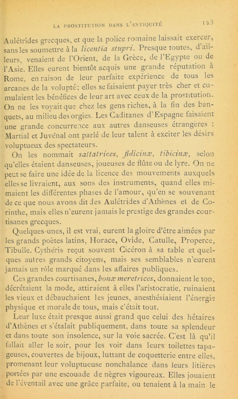 Aulétrides grecques, et que la police romaine laissait exercer, sans les soumettre à la hcentia stupn. Presque toutes, d ail- leurs, venaient de 1 Orient, de la Grèce, de 1 Egypte ou de l’Asie. Elles eurent bientôt acquis une grande réputation à Rome, en raison de leur parfaite expérience de tous les arcanes de la volupté; elles se faisaient payer très cher et cu- mulaient les bénéfices de leur art avec ceux de la prostitution. On ne les voyait que chez les gens riches, à la fin des ban- quets, au milieu des orgies. Les Caditanes d Espagne faisaient une grande concurrence aux autres danseuses étrangères : Martial et Juvénal ont parlé de leur talent à exciter les désirs voluptueux des spectateurs. On les nommait s ait ai vices, Jîdicinæ, tibicinœ, selon quelles étaient danseuses, joueuses de flûte ou de lyre. On ne peut se faire une idée de la licence des mouvements auxquels elles se livraient, aux sons des instruments, quand elles mi- maient les différentes phases de l’amour, qu’en se souvenant de ce que nous avons dit des Aulétrides d’Athènes et de Co- rinthe, mais elles n’eurent jamais le prestige des grandes cour- tisanes grecques. Quelques-unes, il est vrai, eurent la gloire d’être aimées par les grands poètes latins, Horace, Ovide, Catulle, Properce, Tibulle. Cythéris reçut souvent Cicéron à sa table et quel- ques autres grands citoyens, mais ses semblables n’eurent jamais un rôle marqué dans les affaires publiques. Ces grandes courtisanes, bonœ meretrices, donnaient le ton, décrétaient la mode, attiraient à elles l’aristocratie, ruinaient les vieux et débauchaient les jeunes, anesthésiaient l’énergie physique et morale de tous, mais c’était tout. Leur luxe était presque aussi grand que celui des hétaires d’Athènes et s'étalait publiquement, dans toute sa splendeur et dans toute son insolence, sur la voie sacrée. C’est là qu’il fallait aller le soir, pour les voir dans leurs toilettes tapa- geuses, couvertes de bijoux, luttant de coquetterie entre elles, promenant leur voluptueuse nonchalance dans ieurs litières portées par une escouade de nègres vigoureux. Elles jouaient de l’éventail avec une grâce parfaite, ou tenaient à la main le