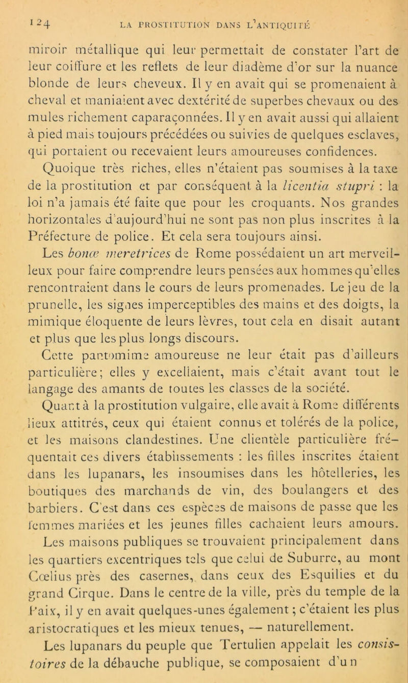 miroir métallique qui leur permettait de constater l’art de leur coiffure et les reflets de leur diadème d’or sur la nuance blonde de leurs cheveux. Il y en avait qui se promenaient à cheval et maniaient avec dextérité de superbes chevaux ou des mules richement caparaçonnées. 11 y en avait aussi qui allaient à pied mais toujours précédées ou suivies de quelques esclaves, qui portaient ou recevaient leurs amoureuses confidences. Quoique très riches, elles n’étaient pas soumises à la taxe de la prostitution et par conséquent à la licentia stupri : la loi n’a jamais été faite que pour les croquants. Nos grandes horizontales d aujourd’hui ne sont pas non plus inscrites à la Préfecture de police. Et cela sera toujours ainsi. Les borne meretrices de Rome possédaient un art merveil- leux pour faire comprendre leurs pensées aux hommes qu’elles rencontraient dans le cours de leurs promenades. Le jeu de la prunelle, les signes imperceptibles des mains et des doigts, la mimique éloquente de leurs lèvres, tout cela en disait autant et plus que les plus longs discours. Cette pantomime amoureuse ne leur était pas d’ailleurs particulière; elles y excellaient, mais c’était avant tout le langage des amants de toutes les classes de la société. Quant à la prostitution vulgaire, elle avait à Rome différents lieux attitrés, ceux qui étaient connus et tolérés de la police, et les maisons clandestines. Une clientèle particulière fré- quentait ces divers établissements : les filles inscrites étaient dans les lupanars, les insoumises dans les hôtelleries, les boutiques des marchands de vin, des boulangers et des barbiers. C’est dans ces espèces de maisons de passe que les femmes mariées et les jeunes filles cachaient leurs amours. Les maisons publiques se trouvaient principalement dans les quartiers excentriques tels que celui de Suburre, au mont Cœlius près des casernes, dans ceux des Esquilies et du grand Cirque. Dans le centre de la ville, près du temple de la Faix, il y en avait quelques-unes également ; c’étaient les plus aristocratiques et les mieux tenues, — naturellement. Les lupanars du peuple que Tertulien appelait les consis- toires de la débauche publique, se composaient d’un