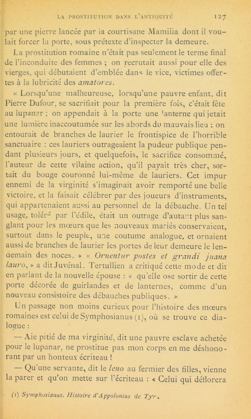 par une pierre lancée par ia courtisane Mamiiia dont il vou- lait forcer la porte, sous prétexte d’inspecter la demeure. La prostitution romaine n’était pas seulement le terme final de l’inconduite des femmes ; on recrutait aussi pour elle des vierges, qui débutaient d’emblée dans le vice, victimes offer- tes à la lubricité des amatores. « Lorsqu’une malheureuse, lorsqu’une pauvre enfant, dit Pierre Dufour, se sacrifiait pour la première fois, c’était fête au lupanar; on appendait à la porte une 'anterne qui jetait une lumière inaccoutumée sur les abords du mauvais lieu ; on entourait de branches de laurier le frontispice de L'horrible sanctuaire : ces lauriers outrageaient la pudeur publique pen- dant plusieurs jours, et quelquefois, le sacrifice consommé, l’auteur de cette vilaine action, qu’il payait très cher, sor- tait du bouge couronné lui-même de lauriers. Cet impur ennemi de 1a virginité s’imaginait avoir remporté une belle victoire, et la faisait célébrer par des joueurs d’instruments, qui appartenaient aussi au personnel de la débauche. Un tel usage, tolér- par l’édile, était un outrage d’autant plus san- glant pour les mœurs que les nouveaux mariés conservaient, surtout dans le peuple, une coutume analogue, et ornaient aussi de branches de laurier les portes de leur demeure le len- demain des noces. » « Ornentur postes et grandi juana Iciuro, » a dit Juvénal. Tertullien a critiqué cette mode et dit en parlant de la nouvelle épouse : « qu elle ose sortir de cette porte décorée de guirlandes et de lanternes, comme d’un nouveau consistoire des débauches publiques. » Un passage non moins curieux pour l’histoire des mœurs romaines est celui de Symphosianus (1), où se trouve ce dia- logue : — Aie pitié de ma virginité, dit une pauvre esclave achetée pour le lupanar, ne prostitue pas mon corps en me déshono- rant par un honteux écriteau ! — Qu une servante, dit le leno au fermier des filles, vienne la parer et qu’on mette sur Lecriteau : « Celui qui déflorera (1) Symphosianus. Histoire d’Appolonius de Tyr.