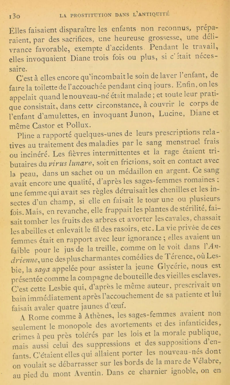 Elles faisaient disparaître les enfants non reconnus, prépa- raient, par des sacrifices, une heureuse grossesse, une déli- vrance favorable, exempte d’accidents. Pendant le travail, elles invoquaient Diane trois fois ou plus, si c’Etait néces- saire. C’est à elles encore qu’incombait le soin de laver l’enfant, de faire la toilette de l’accouchée pendant cinq jours. Enfin, on les appelait quand le nouveau-né était malade ; et toute leur prati- que consistait, dans cettf circonstance, à couvrir le corps de l’enfant d’amulettes, en invoquant Junon, Lucine, Diane et même Castor et Pollux. Pline a rapporté quelques-unes de leurs prescriptions rela- tives au traitement des maladies parle sang menstruel fiais ou incinéré. Les fièvres intermittentes et la rage étaient tri- butaires du virus lunare, soit en frictions, soit en contact avec la peau, dans un sachet ou un médaillon en argent. Ce sang avait encore une qualité, d’après les sages-femmes romaines ; une femme qui avait ses règles détruisait les chenilles et les in- sectes d’un champ, si elle en faisait le tour une ou plusieurs fois. Mais, en revanche, elle frappait les plantes de stérilité, fai- sait tomber les fruits des arbres et avorter les cavales, chassait les abeilles et enlevait le fil des rasoirs, etc. La vie privée de ces femmes était en rapport avec leur ignorance ; elles avaient un faible pour le jus de la treille, comme on le voit dans 1 An- drienne, une des plus charmantes comédies de Térence, oùLes- bie, la saga appelée pour assister la jeune Glycérie, nous est présentée comme la compagne de bouteille des vieilles esclaves. C’est cette Lesbie qui, d’après le meme auteur, prescrivait un bain immédiatement après l’accouchement de sa patiente et lut faisait avaler quatre jaunes d œuf. A Rome comme à Athènes, les sages-femmes avaient non seulement le monopole des avortements et des infanticides, crimes à peu près tolérés par les lois et la morale publique, mais aussi celui des suppressions et des suppositions d’en- fants. C’étaient elles qui allaient porter les nouveau-nés dont on voulait se débarrasser sur les bords de la mare de \ élabre, au pied du mont Aventin. Dans ce charnier ignoble, on en