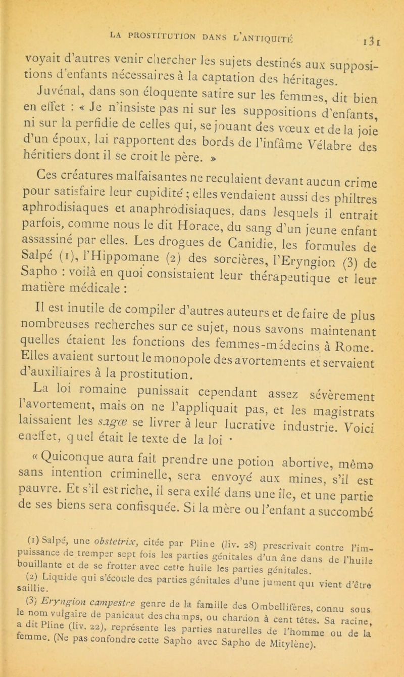 voyait d’autres venir chercher les sujets destinés aux supposi- tions d’enfants nécessaires à la captation des héritages. Juvénal, dans son éloquente satire sur les femmes, dit bien en ellet : « Je n insiste pas ni sur les suppositions d'enfants ni sur la perfidie de celles qui, se jouant des vœux et de la joie d’un époux, lai rapportent des bords de l’infâme Vélabre des héritiers dont il se croit le père. » Ces créatures malfaisantes ne reculaient devant aucun crime pour satisfaire leur cupidité ; elles vendaient aussi des philtres aphrodisiaques et anaphrodisiaques, dans lesquels il entrait parfois, comme nous le dit Horace, du sang d’un jeune enfant assassiné par elles. Les drogues de Canidie, les formules de Salpe (i), l’Hippomane (2) des sorcières, l’Eryngion (3) de Sapho . vohà en quoi consistaient leur thérapeutique et leur matière médicale : II est inutile de compiler d’autres auteurs et de faire de plus nombreuses recherches sur ce sujet, nous savons maintenant quelles étaient les fonctions des femmes-midecins à Rome Elles avaient surtout le monopole des avortements et servaient d auxiliaires à la prostitution. La loi romaine punissait cependant assez sévèrement 1 avortement, maison ne l’appliquait pas, et les magistrats laissaient les saçœ se livrer à leur lucrative industrie. Voici eneffet, q uel était le texte de la loi • «Quiconque aura fait prendre une potion abortive, mémo sans intention criminelle, sera envoyé aux mines, s’il est pauvie. Et s il est riche, il sera exilé dans une île, et une partie de ses biens sera confisquée. Si la mère ou Tentant a succombé (i)Salpé une obstetrix, citée par Pline (liv. 28) prescrivait contre Fim- puissance de tremper sept fois les parties génitales d’un âne dans de l'huile bouillante et de se frotter avec cette huile les parties génitales. saïllieLiqUlde qUi S éC°Ule düS P3rtieS génitaIes d’une H^ent qui vient d’être V> Enrngi°n campestre genre de la famille des Ombellifères, connu sous a dh Pline§rve deS,ChaaiPS’ ou ch^don à cent têtes. Sa racine, a dit line (liv. 22), représente les parties naturelles de l’homme ou de la femme. (Ne pas confondre cette Sapho avec Sapho de Mitylène).