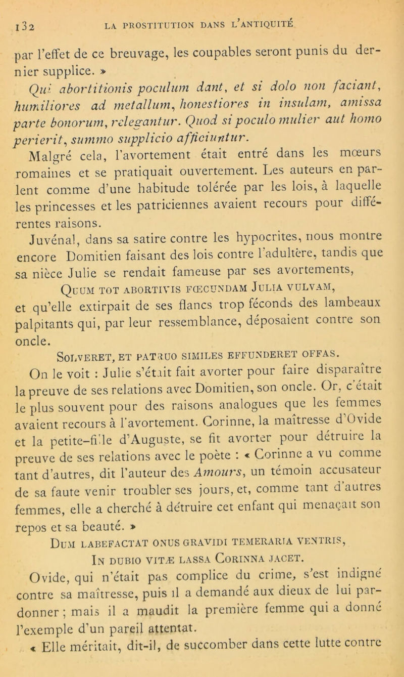 par l’effet de ce breuvage, les coupables seront punis du der- nier supplice. » Qui cibortitionis poculum dant, et si dolo non faciant, humiliores ad metallum, lionestiores in insulam, amissa parte bonoruin, relevant ur. Quod si poculo millier aut lioino perierit, summo supplicio afficiuntur. Malgré cela, l'avortement était entré dans les mœurs romaines et se pratiquait ouvertement. Les auteurs en par- lent comme d’une habitude tolérée par les lois, à laquelle les princesses et les patriciennes avaient recours pour diffé- rentes raisons. Juvénal, dans sa satire contre les hypocrites, nous montre encore Domitien faisant des lois contre 1 adultère, tandis que sa nièce Julie se rendait fameuse par ses avortements, Quum tot abortivis fœcündam Julia vulvam, et qu’elle extirpait de ses flancs trop féconds des lambeaux palpitants qui, par leur ressemblance, déposaient contre son oncle. SoLVERET, et fatruo similes effunderet offas. On le voit : Julie s’était fait avorter pour faire disparaître la preuve de ses relations avec Domitien, son oncle. Or, c était le plus souvent pour des raisons analogues que les femmes avaient recours à 1 avortement. Corinne, la maîtresse d Ovide et la petite-fi.le d’Auguste, se fit avorter pour détruire la preuve de ses relations avec le poète : « Corinne a vu comme tant d'autres, dit l'auteur des Amours-, un témoin accusateur de sa faute venir troubler ses jours, et, comme tant d autres femmes, elle a cherché à détruire cet enfant qui menaçait son repos et sa beauté. * Du.Vl LABEFACTAT ONUS GRAVIDI TEMERARÏA VE N TRIS, In dubio vitæ lassa Corinna jacet. Ovide, qui n’était pas complice du crime, s’est indigné contre sa maîtresse, puis il a demandé aux dieux de lui par- donner ; mais il a maudit la première femme qui a donné l’exemple d’un pareil attentat. « Elle méritait, dit-il, de succomber dans cette lutte contre