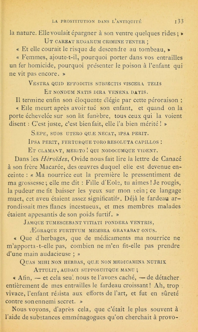 la nature. Elle voulait épargner à son ventre quelques rides; > Ut careàt rugarum crimine venter ; « Et elle courait le risque de descendre au tombeau, » « Femmes, ajoute-t-il, pourquoi porter dans vos entrailles un fer homicide, pourquoi présenter le poison à l’enfant qui ne vit pas encore. » Vestra quid effoditis subjectis viscera telis Et nondum natis dira venena datis. Il termine enfin son éloquente élégie par cette péroraison : « Elle meurt après avoir tué son enfant, et quand on la porte échevelée sur son lit funèbre, tous ceux qui la voient disent : C’est juste, c’est bienfait, elle l’a bien mérité ! » S.EPE, SUOS UTERO QUÆ NECAT, 1PSA PERIT. IPSA PERIT, FERTURQUE TORO RESOLUTA CAPILLOS I Et clamant, merito ! qui nodocumque vident. Dans les Héroïdes, Ovide nous fait lire la lettre de Canacé à son frère Macarée, des œuvres duquel elle est devenue en- ceinte : .« Ma nourrice eut la première le pressentiment de ma grossesse ; elle me dit : Fille d’Eole, tu aimes ! Je rougis, la pudeur me fit baisser les yeux sur mon sein; ce langage muet, cet aveu étaient assez significatifs. Déjà le fardeau ar- rondissait mes flancs incestueux, et mes membres malades étaient appesantis de son poids furtif. » JaMQUE TUMESCEBANT VITIATI PONDERA YENTRIS, Ægraque furtivum membra gravabat ONUS. « Que d’herbages, que de médicaments ma nourrice ne m’apporta-t-elle pas, combien ne m’en fit-elle pas prendre d’une main audacieuse ; » Quas mihi non herbas, quæ non medicamina nutrix Attulit, aüdaci supposuitque manu ; « Afin, — et cela seul nous te l’avons caché, —de détacher entièrement de mes entrailles le fardeau croissant! Ah, trop vivace, l’enfant résista aux efforts de l’art, et fut en sûreté contre son ennemi secret. » Nous voyons, d’après cela, que c’était le plus souvent à l’aide de substances emménagogues qu’on cherchait à provo-