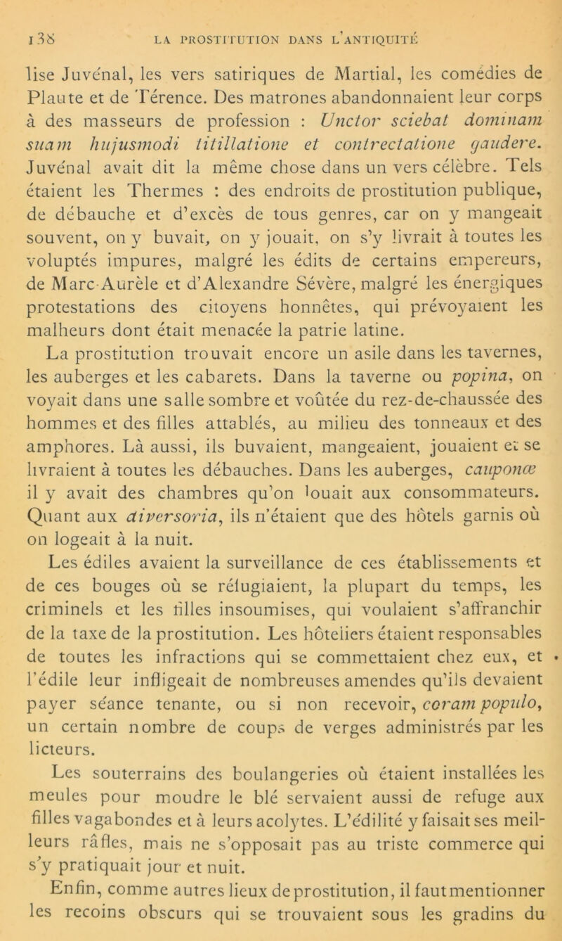 lise Juvénal, les vers satiriques de Martial, les comédies de Plaute et de Térence. Des matrones abandonnaient leur corps à des masseurs de profession : TJnctor sciebat dominam snam hujusmodi titillatione et contrectatione gandere. Juvénal avait dit la même chose dans un vers célèbre. Tels étaient les Thermes : des endroits de prostitution publique, de débauche et d’excès de tous genres, car on y mangeait souvent, on y buvait, on y jouait, on s’y livrait à toutes les voluptés impures, malgré les édits de certains empereurs, de Marc Aurèle et d’Alexandre Sévère, malgré les énergiques protestations des citoyens honnêtes, qui prévoyaient les malheurs dont était menacée la patrie latine. La prostitution trouvait encore un asile dans les tavernes, les auberges et les cabarets. Dans la taverne ou popina, on voyait dans une salle sombre et voûtée du rez-de-chaussée des hommes et des filles attablés, au milieu des tonneaux et des amphores. Là aussi, ils buvaient, mangeaient, jouaient et se livraient à toutes les débauches. Dans les auberges, cauponœ il y avait des chambres qu’on louait aux consommateurs. Quant aux diversoria, ils n’étaient que des hôtels garnis où on logeait à la nuit. Les édiles avaient la surveillance de ces établissements et de ces bouges où se réfugiaient, la plupart du temps, les criminels et les tilles insoumises, qui voulaient s’affranchir de la taxe de la prostitution. Les hôteliers étaient responsables de toutes les infractions qui se commettaient chez eux, et . l’édile leur infligeait de nombreuses amendes qu’ils devaient payer séance tenante, ou si non recevoir, coram populo, un certain nombre de coups de verges administrés par les licteurs. Les souterrains des boulangeries où étaient installées les meules pour moudre le blé servaient aussi de refuge aux filles vagabondes et à leurs acolytes. L’édilité y faisait ses meil- leurs rafles, mais ne s’opposait pas au triste commerce qui s'y pratiquait jour et nuit. Enfin, comme autres lieux de prostitution, il fautmentionner les recoins obscurs qui se trouvaient sous les gradins du
