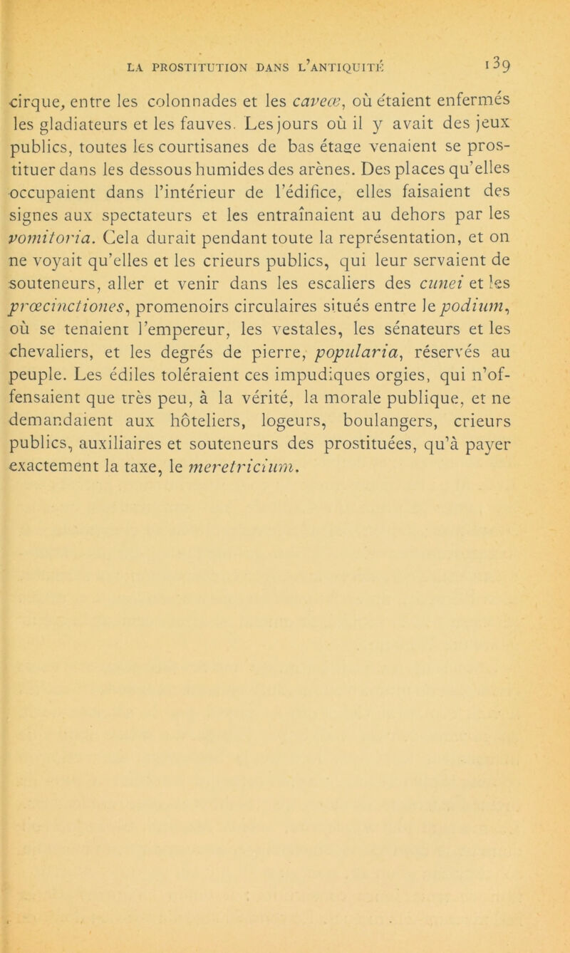 cirque, entre les colonnades et les cavcœ, où étaient enfermés les gladiateurs et les fauves. Les jours où il y avait des jeux publics, toutes les courtisanes de bas étase venaient se pros- tituer dans les dessous humides des arènes. Des places qu’elles occupaient dans l’intérieur de l’édifice, elles faisaient des signes aux spectateurs et les entraînaient au dehors par les vomitoria. Cela durait pendant toute la représentation, et on ne voyait qu’elles et les crieurs publics, qui leur servaient de souteneurs, aller et venir dans les escaliers des cnnei et les prœcinctiones, promenoirs circulaires situés entre le podium, où se tenaient l’empereur, les vestales, les sénateurs et les chevaliers, et les degrés de pierre, popularia, réservés au peuple. Les édiles toléraient ces impudiques orgies, qui n’of- fensaient que très peu, à la vérité, la morale publique, et ne demandaient aux hôteliers, logeurs, boulangers, crieurs publics, auxiliaires et souteneurs des prostituées, qu’à payer exactement la taxe, le meretricium.