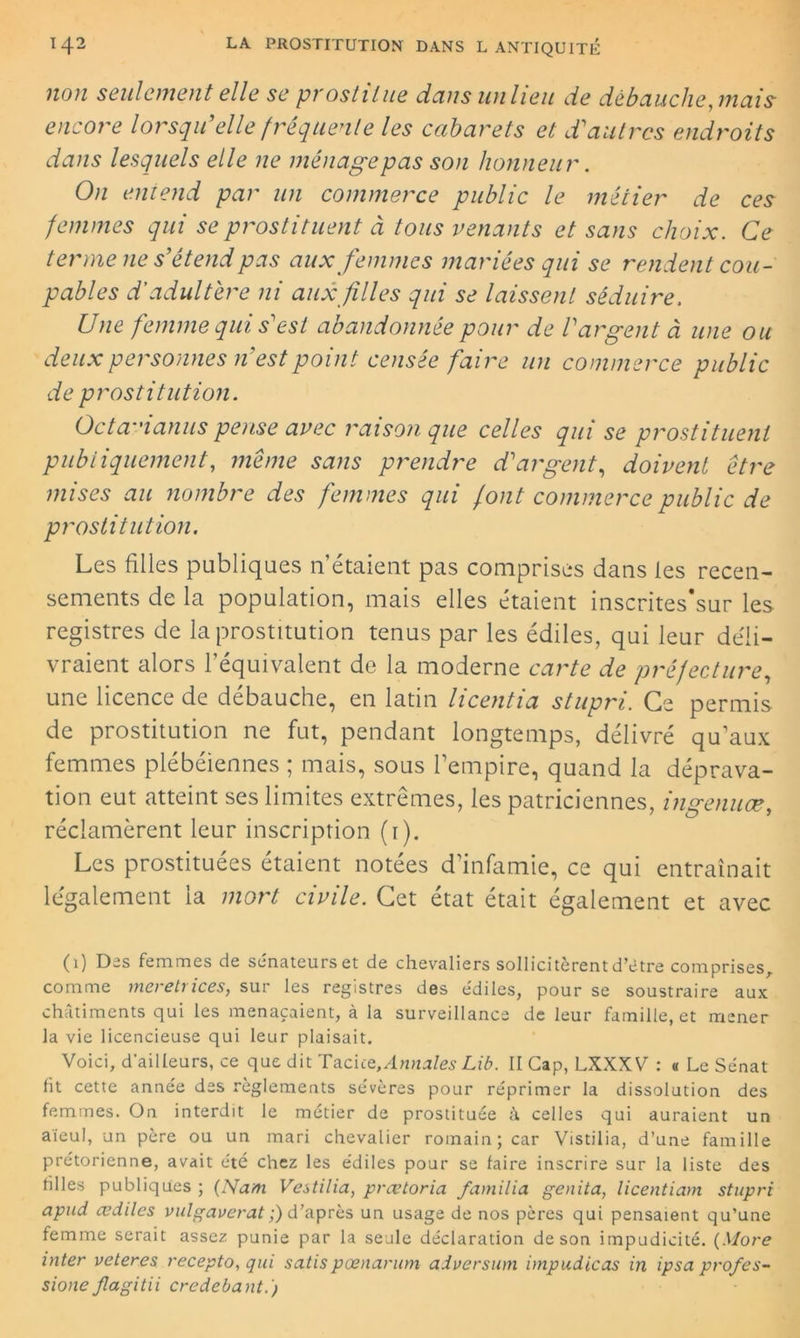 non seulement elle se prostitue dans un lieu de débauche, mais encore lorsqu’elle fréquente les cabarets et d’autres endroits dans lesquels elle ne ménage pas son honneur. On eniend par un commerce public le métier de ces femmes qui se prostituent à tous venants et sans choix. Ce terme ne s’étend pas aux femmes mariées qui se rendent cou- pables d'adultère ni aux filles qui se laissent séduire, Une femme qui s’est abandonnée pour de l’argent à une ou deux personnes n’est point censée faire un commerce public de prostitution. Octa-ianus pense avec raison que celles qui se prostituent publiquement, même sans prendre d’argent, doivent être mises au nombre des femmes qui font commerce public de prostitution. Les filles publiques n’étaient pas comprises dans les recen- sements de la population, mais elles étaient inscrites’sur les registres de la prostitution tenus par les édiles, qui leur déli- vraient alors l’équivalent de la moderne carte de préfecture, une licence de débauche, en latin licentia stupri. Ce permis de prostitution ne fut, pendant longtemps, délivré qu’aux femmes plébéiennes ; mais, sous l’empire, quand la déprava- tion eut atteint ses limites extrêmes, les patriciennes, ingenuæ, réclamèrent leur inscription (1). Les prostituées étaient notées d’infamie, ce qui entraînait légalement la mort civile. Cet état était également et avec (1) Des femmes de sénateurs et de chevaliers sollicitèrent d’étre comprises, comme meretrices, sur les registres des édiles, pour se soustraire aux châtiments qui les menaçaient, à la surveillance de leur famille, et mener la vie licencieuse qui leur plaisait. Voici, d’ailleurs, ce que dit Taciiq,Annales Lib. II Gap, LXXXV : « Le Sénat fit cette année des règlements sévères pour réprimer la dissolution des femmes. On interdit le métier de prostituée à, celles qui auraient un aïeul, un père ou un mari chevalier romain; car Vistilia, d’une famille prétorienne, avait été chez les édiles pour se faire inscrire sur la liste des filles publiques ; (Nam Vestilia, prœtoria familia genita, licentiam stupri apud œdiles vulgaverat ;) d’après un usage de nos pères qui pensaient qu’une femme serait assez punie par la seule déclaration de son impudicité. (More inter veteres recepto, qui satispœnarum adversum impudicas in ipsa pro/es- sione jlagitii credebant.)