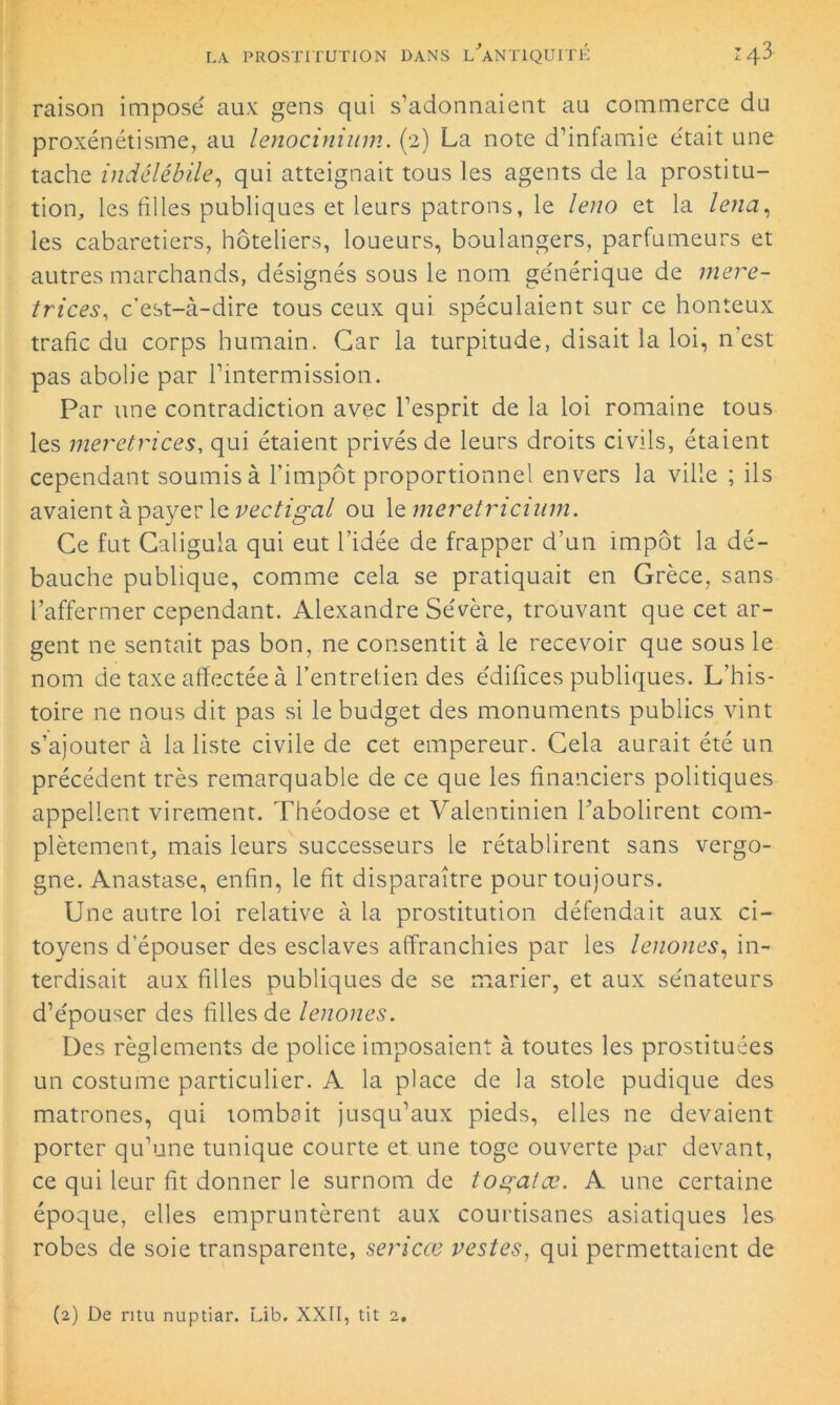 raison imposé aux gens qui s’adonnaient au commerce du proxénétisme, au lenocinium. (2) La note d’infamie était une tache indélébile, qui atteignait tous les agents de la prostitu- tion, les filles publiques et leurs patrons, le leno et la lena, les cabaretiers, hôteliers, loueurs, boulangers, parfumeurs et autres marchands, désignés sous le nom générique de mere- trices, c’est-à-dire tous ceux qui spéculaient sur ce honteux trafic du corps humain. Car la turpitude, disait la loi, n est pas abolie par l’intermission. Par une contradiction avec l’esprit de la loi romaine tous les meretrices, qui étaient privés de leurs droits civils, étaient cependant soumis à l’impôt proportionnel envers la ville ; ils avaient à payer le vectigal ou 1 emeretricium. Ce fut Caligula qui eut l’idée de frapper d’un impôt la dé- bauche publique, comme cela se pratiquait en Grèce, sans l’affermer cependant. Alexandre Sévère, trouvant que cet ar- gent ne sentait pas bon, ne consentit à le recevoir que sous le nom de taxe affectée à l’entretien des édifices publiques. L’his- toire ne nous dit pas si le budget des monuments publics vint s’ajouter à la liste civile de cet empereur. Cela aurait été un précédent très remarquable de ce que les financiers politiques appellent virement. Théodose et Valentinien l’abolirent com- plètement, mais leurs successeurs le rétablirent sans vergo- gne. Anastase, enfin, le fit disparaître pour toujours. Une autre loi relative à la prostitution défendait aux ci- toyens d’épouser des esclaves affranchies par les lenones, in- terdisait aux filles publiques de se marier, et aux sénateurs d’épouser des filles de lenones. Des règlements de police imposaient à toutes les prostituées un costume particulier. A la place de la stole pudique des matrones, qui tombait jusqu’aux pieds, elles ne devaient porter qu’une tunique courte et une toge ouverte par devant, ce qui leur fit donner le surnom de toçalœ. A une certaine époque, elles empruntèrent aux courtisanes asiatiques les robes de soie transparente, sericœ vestes, qui permettaient de