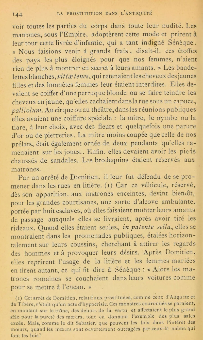 M4 voir toutes les parties du corps dans toute leur nudité. Les matrones, sous l’Empire, adoptèrent cette mode et prirent à leur tour cette livrée d’infamie, qui a tant indigné Sénèque. « Nous faisions venir à grands frais , disait-il, ces étoffes des pays les plus éloignés pour que nos femmes, n’aient rien de plus à montrer en secret à leurs amants. » Les bande- lettes blanches, vittce tenes, qui retenaient les cheveux des jeunes filles et des honnêtes femmes leur étaient interdites. Elles de- vaient se coiffer d’une perruque blonde ou se faire teindre les cheveux en jaune, qu'elles cachaientdanslarue sous un capuce, palliolum. Au cirque ou au théâtre,dansles réunions publiques elles avaient une coiffure spéciale : la mitre, le nymbe ou la tiare, à leur choix, avec des fleurs et quelquefois une parure d’or ou de pierreries. La mitre moins coupée que celle de nos prélats, était également ornée de deux pendants qu’elles ra- menaient sur les joues.. Enfin, elles devaient avoir les pieds chaussés de sandales. Les brodequins étaient réservés aux matrones. Par un arrêté de Domitien, il leur fut défendu de se pro- mener dans les rues en litière, (i) Car ce véhicule, réservé, dès son apparition, aux matrones enceintes, devint bientôt, pour les grandes courtisanes, une sorte d'alcove ambulante, portée par huit esclaves, où elles faisaient monter leurs amants de passage auxquels elles se livraient, après avoir tiré les rideaux. Quand elles étaient seules, in patente sella, elles se montraient dans les promenades publiques, étalées horizon- talement sur leurs coussins, cherchant à attirer les regards des hommes et à provoquer leurs désirs. Après Domitien, elles reprirent l’usage de la litière et les femmes mariées en firent autant, ce qui fit dire à Sénèque : « Alors les ma- trones romaines se couchaient dans leurs voitures comme pour se mettre à l’encan. » (i) Cet arrêt de Domitien, relatif aux prostitue'es, comme ceux d'Auguste et de Tibère, n’ètait qu’un acte d’hypocrisie. Ces monstres couronnés se paraient, en montant sur le trône, des dehors de la vertu et affectaient le plus grand zèle pour la pureté des mœurs, tout en donnant l’exemple des plus sales excès. Mais, comme le dit Sabatier, que peuvent les lois dans l’intérêt des mœurs, quand les mœurs sont ouvertement outragées par ceux-là même qui font les lois ?