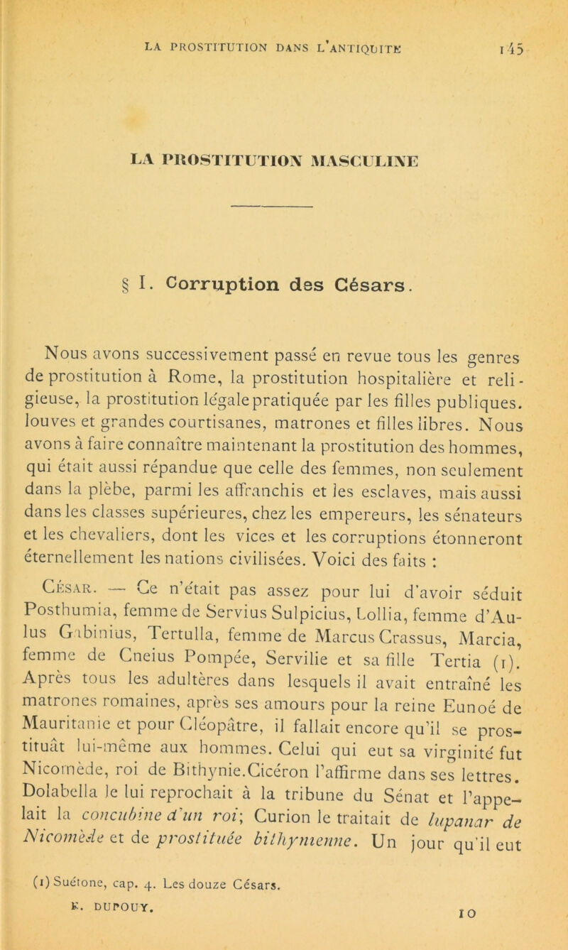 LA PROSTITUTION MASCULINE § I. Corruption des Césars. Nous avons successivement passé en revue tous les genres de prostitution à Rome, la prostitution hospitalière et reli- gieuse, la prostitution légale pratiquée par les filles publiques, louves et grandes courtisanes, matrones et filles libres. Nous avons à faire connaître maintenant la prostitution des hommes, qui était aussi répandue que celle des femmes, non seulement dans la plèbe, parmi les affranchis et les esclaves, mais aussi dans les classes supérieures, chez les empereurs, les sénateurs et les chevaliers, dont les vices et les corruptions étonneront éternellement les nations civilisées. Voici des faits : César. «_,e n était pas assez pour lui d’avoir séduit Posthumia, femme de Servius Sulpicius, Lollia, femme d’Au- lus Gabinius, Tertulla, femme de MarcusCrassus, Marcia, femme de Cneius Pompée, Servilie et sa fille Tertia (i). Après tous les adultères dans lesquels il avait entraîné les matrones romaines, après ses amours pour la reine Eunoé de Mauritanie et pour Cléopâtre, il fallait encore qu’il se pros- tituât lui-meme aux hommes. Celui qui eut sa virginité fut Nicoinèdc, 101 de Bithynie.Cicéron 1 affirme dans scs lettres. Dolabclla le lui reprochait à la tribune du Sénat et l’appe- lait la concubine d'un roi; Curion le traitait de lupanar de Nicomede et de prostituée bithymennc. Un jour qu’il eut K. DUrOUY. 10