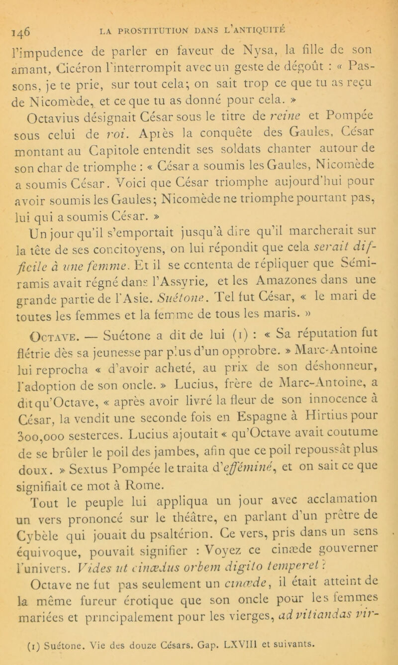rimpudence de parler en faveur de Nysa, la fille de son amant, Cicéron l'interrompit avec un geste de dégoût : « Pas- sons, je te prie, sur tout cela; on sait trop ce que tu as reçu de Nicom'ede, et ce que tu as donné pour cela. » Octavius désignait César sous le titre de reine et Pompée sous celui de roi. Après la conquête des Gaules, César montant au Capitole entendit ses soldats chanter autour de son char de triomphe : « César a soumis les Gaules, Nicomède a soumis César. Voici que César triomphe aujourd’hui pour avoir soumis les Gaules; Nicomède ne triomphe pourtant pas, lui qui a soumis César. » Un jour qu’il s’emportait jusqu’à dire qu’il marcherait sur la tête de ses concitoyens, on lui répondit que cela serait dif- ficile à une femme. Et il se contenta de répliquer que Sémi- ramis avait régné dans l’Assyrie, et les Amazones dans une grande partie de 1 Asie. Suetone. Tel fut Cesai, « le mari de toutes les femmes et la femme de tous les maris. » Octave. — Suétone a dit de lui (i) : « Sa réputation fut flétrie dès sa jeunesse par plus d’un opprobre. » Marc-Antoine lui reprocha « d’avoir acheté, au prix de son déshonneur, l’adoption de son oncle. » Lucius, frère de Marc-Antoine, a ditqu’Octave, « après avoir livré la fleur de son innocence à César, la vendit une seconde fois en Espagne à Hirtiuspour 3oo,ooo sesterces. Lucius ajoutait « qu’Octave avait coutume de se brûler le poil des jambes, afin que ce poil repoussât plus doux. » Sextus Pompée le traita âC efféminé, et on sait ce que signifiait ce mot à Rome. Tout le peuple lui appliqua un jour avec acclamation un vers prononcé sur le théâtre, en parlant d un pretre de Cybèle qui jouait du psaltérion. Ce vers, pris dans un sens équivoque, pouvait signifier : Voyez ce cintede gouverner l’univers. Vides ut eincedus orbem digilo temperet : Octave ne fut pas seulement un cincvde, il était atteint de la même fureur érotique que son oncle pour les femmes mariées et principalement pour les vierges, ad vitiandas vir-