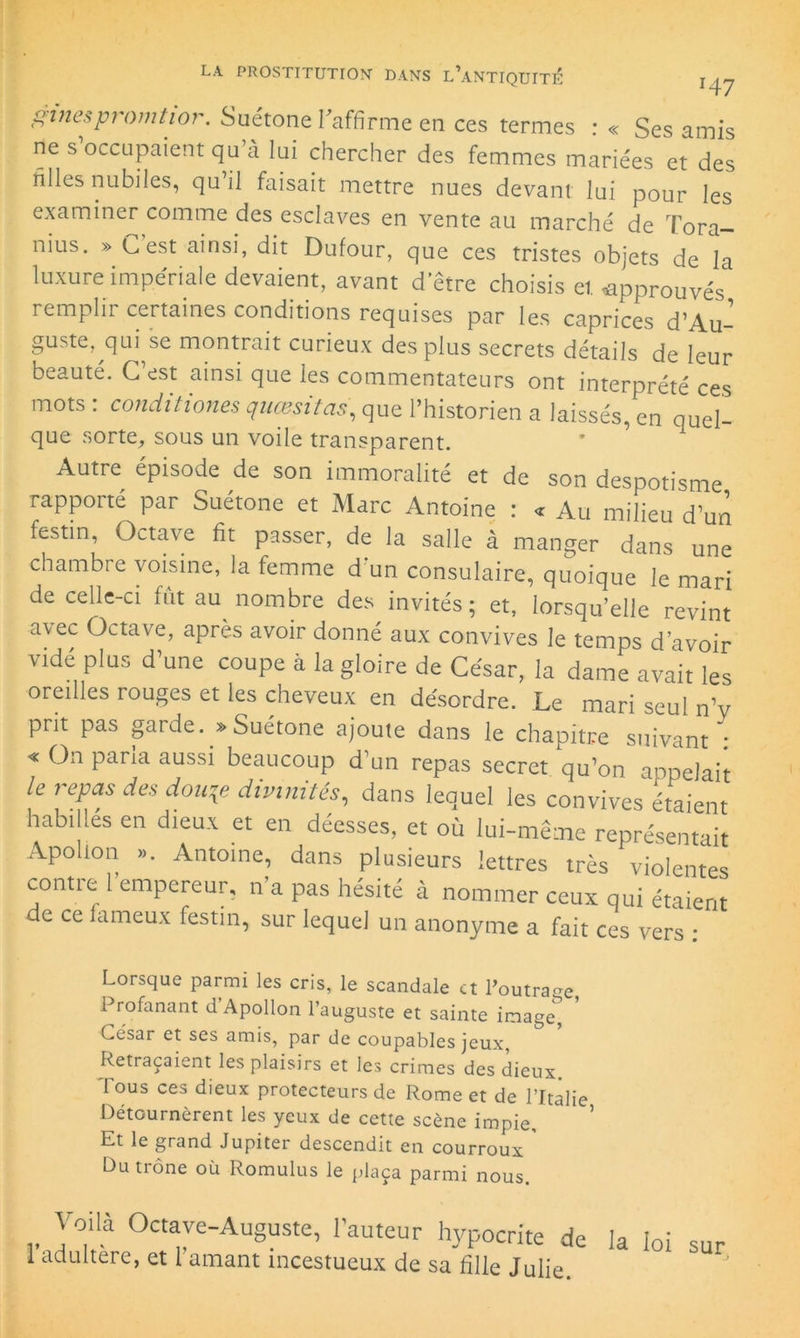 ginespromtior. Suétone l'affirme en ces termes : « Ses amis ne s occupaient qu’à lui chercher des femmes mariées et des filles nubiles, qu il faisait mettre nues devant lui pour les examiner comme des esclaves en vente au marché de Tora- nius. » C est ainsi, dit Dufour, que ce s tristes objets de la luxure impériale devaient, avant d’être choisis et approuvés remplir certaines conditions requises par les caprices d’Au- guste, qui se montrait curieux des plus secrets détails de leur beauté. C’est ainsi que les commentateurs ont interprété ces mots : conditioner quœsitas, que l’historien a laissés, en quel- que sorte, sous un voile transparent. Autre épisode de son immoralité et de son despotisme rapporté par Suétone et Marc Antoine : « Au milieu d’un festin, Octave fit passer, de la salle à manger dans une chambre voisine, la femme d*un consulaire, quoique le mari de celle-ci fut au nombre des invités; et, lorsqu’elle revint avec Octave, après avoir donné aux convives le temps d’avoir vidé plus d une coupe à la gloire de César, la dame avait les oreilles rouges et les cheveux en désordre. Le mari seul n’v prit pas garde. » Suétone ajoute dans le chapitre suivant : « On parla aussi beaucoup d’un repas secret qu’on appelait le repas des douqe divinités, dans lequel les convives étaient habillés en dieux et en déesses, et où lui-même représentait Apollon ». Antoine, dans plusieurs lettres très violentes contre 1 empereur, n’a pas hésité à nommer ceux qui étaient de ce fameux festin, sur lequel un anonyme a fait ces vers : Lorsque parmi les cris, le scandale et l’outra-e Profanant d’Apollon l’auguste et sainte image^ César et ses amis, par de coupables jeux, Retraçaient les plaisirs et les crimes des dieux Tous ces dieux protecteurs de Rome et de l’Italie Détournèrent les yeux de cette scène impie. Et le grand Jupiter descendit en courroux Du trône où Romulus le plaça parmi nous. Voilà Octave-Auguste, l’auteur hypocrite de la loi sur I adultéré, et 1 amant incestueux de sa fille Julie.