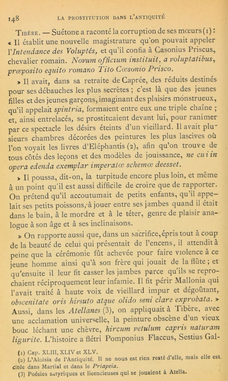 Tibère. — Suétone a raconté la corruption de ses mœurs ( 1) : « Il établit une nouvelle magistrature qu'on pouvait appeler l1Intendance des Voluptés, et qu’il confia à Casonius Priscus, chevalier romain. Novum oj’ficium instituit, a voluptatibuSy prceposito equito romano Pito Coesunio Pi isco. > Il avait, dans sa retraite de Gaprée, des réduits destinés pour ses débauches les plus secrètes 5 c est là que des jeunes filles et des jeunes garçons, imaginant des plaisirs monstrueux, qu’il appelait spintria, formaient entre eux une triple chaîne ; et, ainsi entrelacés, se prostituaient devant lui, pour ranimer par ce spectacle les désirs éteints d’un vieillard. Il avait plu- sieurs chambres décorées des peintures les plus lascives où l’on voyait les livres d'Eléphantis (2), afin qu’on trouve de tous côtés des leçons et des modèles de jouissance, ne eut in opéra edenda exemplar imperatœ schemœ deesset. > Il poussa, dit-on, la turpitude encore plus loin, et même à un point qu’il est aussi difficile de croire que de rapporter. On prétend qu’il accoutumait de petits enfants, qu il appe- lait ses petits poissons,'à jouer entre ses jambes quand il était dans le bain, à le mordre et à le téter, genre de plaisir ana- logue à son âge et à ses inclinaisons. 2> On rapporte aussi que, dans un sacrifice,épris tout à coup de la beauté de celui qui présentait de l’encens, il attendit à peine que la cérémonie fût achevée pour faire violence à ce jeune homme ainsi qu’à son frère qui jouait de la flûte, et qu'ensuite il leur fit casser les jambes parce qu’ils se repro- chaient réciproquement leur infamie. Il fit périr Mallonia qui l’avait traité à haute voix de vieillard impur et dégoûtant, obscenitale oris hirsuto atque olido sein clare expi obata. » Aussi, dans les Atellcines (3), on appliquait à Tibère, avec une acclamation universelle, la peinture obscène d un vieux bouc léchant une chèvre, hiveurn vetuluni capi is natui am ligurite. L’histoire a flétri Pomponius tlaccus, Sestius Gal- (1) Cap. XLIII, XL1V et XLV. (2) L’Aloïsia de l’Antiquité. Il ne nous est rien resté d’elle, mais elle est Citée dans Martial et dans le Priapeia. (3) Poésies satyriques et licencieuses qui se jouaient à Atella.