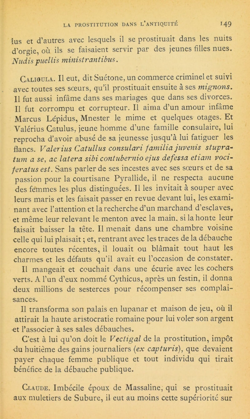 lus et d’autres avec lesquels il se prostituait dans les nuits d’orgie, où ils se faisaient servir par des jeunes filles nues. Nudis puellis ministrantibus. Calhhjla. Il eut, dit Suétone, un commerce criminel et suivi avec toutes ses sœurs, qu’il prostituait ensuite à ses mignons. Il fut aussi infâme dans ses mariages que dans ses divorces. Il fut corrompu et corrupteur. Il aima d’un amour infâme Marcus Lépidus, Mnester le mime et quelques otages. Et Yalérius Gatulus, jeune homme d’une famille consulaire, lui reprocha d’avoir abusé de sa jeunesse jusqu’à lui fatiguer les flancs. Valerins Catullus consulari familia juvenis stupra- tum a se, ac latera sibi contubernio ejus defessa etiam voci- feratns est. Sans parler de ses incestes avec ses sœurs et de sa passion pour la courtisane Pyrallide, il ne respecta aucune des femmes les plus distinguées. Il les invitait à souper avec leurs maris et les faisait passer en revue devant lui, les exami- nant avec l’attention et la recherche d’un marchand d’esclaves, et même leur relevant le menton avec la main, si la honte leur faisait baisser la tête. Il menait dans une chambre voisine celle qui lui plaisait ; et, rentrant avec les traces de la débauche encore toutes récentes, il louait ou blâmait tout haut les charmes et les défauts qu’il avait eu l’occasion de constater. Il mangeait et couchait dans une écurie avec les cochers verts. A l’un d’eux nommé Cythicus, après un festin, il donna deux millions de sesterces pour récompenser ses complai- sances. Il transforma son palais en lupanar et maison de jeu, où il attirait la haute aristocratie romaine pour lui voler son argent et l’associer à ses sales débauches. G’est à lui qu’on doit le Vectigal de la prostitution, impôt du huitième des gains journaliers (ex capturis), que devaient payer chaque femme publique et tout individu qui tirait bénéfice de la débauche publique. Claude. Imbécile époux de Massaline, qui se prostituait aux muletiers de Subure, il eut au moins cette supériorité sur