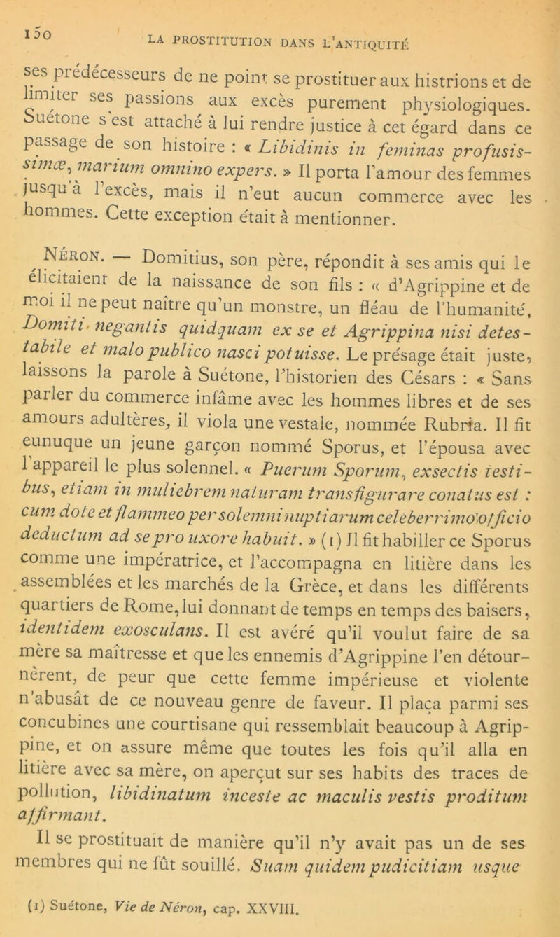 ses prédécesseurs de ne point se prostituer aux histrions et de imiter ses passions aux excès purement physiologiques, ouetone s est attaché à lui rendre justice à cet égard dans ce passade de son histoire : « Libidims in feminas profusis- simœ, mai mm ommno expers. » Il porta l’amour des femmes jusqu à 1 excès, mais il n’eut aucun commerce avec les hommes. Cette exception était à mentionner. , Néron. Domitius, son père, répondit à ses amis qui le ehcitaient de la naissance de son fils : « d’Agrippine et de moi il ne peut naître qu’un monstre, un fléau de l’humanité, Domiti■ neganiis quidquam ex se et Agrippina nisi detes- tabile et malopublico nasa potuisse. Le présage était juste, laissons la parole à Suétone, l’historien des Césars : « Sans parler du commerce infâme avec les hommes libres et de ses amours adultères, il viola une vestale, nommée Rubrfa. 11 fit eunuque un jeune garçon nommé Sporus, et l’épousa avec 1 appareil le plus solennel. « Puerum Sporum, exsectis iesti- bus, etiam in muliebrem naturam transfigurais conatus est : cum dote et flammeo persolemm nuptiarumceleberrimo'officio dednctum ad sepro uxorehabuit. » (i) Il fit habiller ce Sporus comme une impératrice, et l’accompagna en litière dans les assemblées et les marchés de la Grèce, et dans les différents quartiers de Rome,lui donnant de temps en temps des baisers, i dent idem exosculans. Il est avéré qu’il voulut faire de sa mère sa maîtresse et que les ennemis d’Agrippine l’en détour- nèrent, de peur que cette femme impérieuse et violente n abusat de ce nouveau genre de faveur. Il plaça parmi ses concubines une courtisane qui ressemblait beaucoup à Agrip- pine, et on assure même que toutes les fois qu’il alla en litière avec sa mère, on aperçut sur ses habits des traces de pollution, libidinatum inceste ac maculis vestis proditum affirmant. Il se prostituait de manière qu’il n’y avait pas un de ses membres qui ne fût souillé. Suant quidempudicitiam usque
