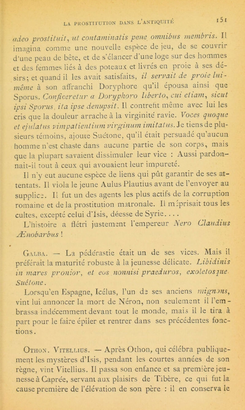 ci ci g o prostituir, ut contaminatis pene omnibus rnembris. Il imagina comme une nouvelle espèce de jeu, de se couvrir d’une peau de bete, et de s’élancer d une loge sur des hommes et des femmes liés à des poteaux et livrés en proie à ses dé- sirs: et quand il les avait satisfaits, il sgi vu.it de pi oie lui- même à son affranchi Doryphore qu’il épousa ainsi que Sporus. Conjiceretiir a Doryphoro liberto, cui ciiam, sicut ipsi Sporus, il a ipse denupsit. 11 contrefit même avec lui les cris que la douleur arrache à la virginité ravie. Voces quoque et ejulatus vimpatientium virginum imitatus.Se tiens de plu- sieurs témoins, ajoute Suétone, qu’il était persuadé qu’aucun homme n’est chaste dans aucune partie de son corps, mais que la plupart savaient dissimuler leur vice : Aussi pardon- nait-il tout à ceux qui avouaient leur impureté. Il n’y eut aucune espèce de liens qui put garantir de ses at- tentats. Il viola le jeune Aulus Plautius avant de l’envoyer au supplice. Il fut un des agents les plus actifs de la corruption romaine et delà prostitution matronale. Il méprisait tous les cultes, excepté celui d’Isis, déesse de Syrie. .. . L’histoire a flétri justement l’empereur Nero Claudius Ænobarbus ! Galba. — La pédérastie était un de ses vices. Mais il préférait la maturité robuste à la jeunesse délicate. Libidinis in mares pronior, et eus nonnisi praeduros, exoletospie Suétone. Lorsqu’en Espagne, Icélus, l’un de ses anciens mignons, vint lui annoncer la mort de Néron, non seulement il l’em- brassa indécemment devant tout le monde, mais il le tira à part pour le faire épiler et rentrer dans ses précédentes fonc- tions . Othon. Vitelltüs. — Après Othon, qui célébra publique- ment les mystères d’Isis, pendant les courtes années de son règne, vint Vitellius. Il passa son enfance et sa première jeu- nesse à Caprée, servant aux plaisirs de Tibère, ce qui fut la cause première de l’élévation de son père : il en conserva le