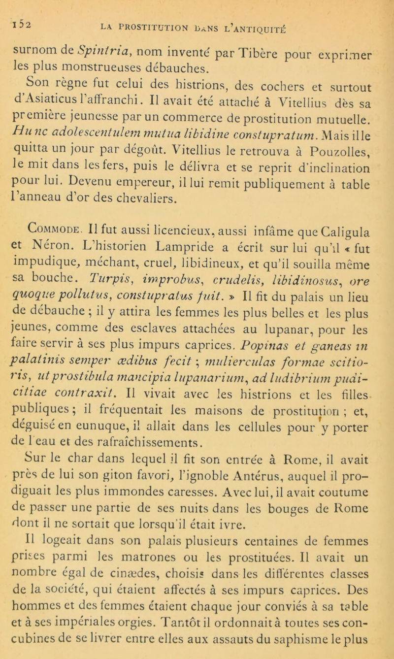 surnom de Spinli ia,, nom invente par Tibere pour exprimer les plus monstrueuses débauches. Son régné fut celui des histrions, des cochers et surtout d’Asiaticus l’affranchi. Il avait été attaché à Vitellius dès sa première jeunesse par un commerce de prostitution mutuelle. H.u ne adolescent idem mutila libidine const upvat uni. Mais il le quitta un jour par dégoût. Vitellius le retrouva à Pouzolles, le mit dans les fers, puis le délivra et se reprit d’inclination pour lui. Devenu empereur, il lui remit publiquement à table Panneau d’or des chevaliers. Commode. Il fut aussi licencieux, aussi infâme que Caligula et Néron. L’historien Lampride a écrit sur lui qu’il « fut impudique, méchant, cruel, libidineux, et qu’il souilla même sa bouche. Turpis, improbus, crudelis, libidinosus, ore quoque pollutus, constupratus fuit. » Il fit du palais un lieu de débauche ; il y attira les femmes les plus belles et les plus jeunes, comme des esclaves attachées au lupanar, pour les faire servir à ses plus impurs caprices. Popinas et ganeas in palahms semper œdibus fecit ; mulierculas formae scifio- ns, utprostibula inaucipia lupananum, ad liidibriuni pudi- citiae contraxit. Il vivait avec les histrions et les filles publiques; il fréquentait les maisons de prostitution; et, déguisé en eunuque, il allait dans les cellules pour y porter de 1 eau et des rafraîchissements. Sur le char dans lequel il fit son entrée à Rome, il avait près de lui son giton favori, l’ignoble Antérus, auquel il pro- diguait les plus immondes caresses. Avec lui, il avait coutume de passer une partie de ses nuits dans les bouges de Rome dont il ne sortait que lorsqu’il était ivre. Il logeait dans son palais plusieurs centaines de femmes prises parmi les matrones ou les prostituées. Il avait un nombre égal de cinædes, choisis dans les différentes classes de la société, qui étaient affectés à ses impurs caprices. Des hommes et des femmes étaient chaque jour conviés à sa table et à ses impériales orgies. Tantôt il ordonnait à toutes ses con- cubines de se livrer entre elles aux assauts du saphisme le plus