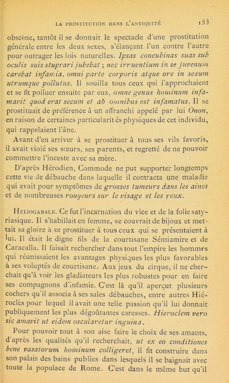 obscène, tantôt il se donnait le spectacle d’une prostitution générale entre les deux sexes, s’élançant l’un contre l’autre pour outrager les lois naturelles. Ipsas concuhinas suas su b ocidis suis stuprari juhebat ; nec irruentium in se juvenum carebat infamia, omni parte corporis atque ore in sexum utrumqUe pollutus. Il souilla tous ceux qui l’approchaient et se fit polluer ensuite par eux. omne genus hominum infa- mavit quod erat secum et ab omnibus est infamatus. Il se prostituait de pre'férence à un affranchi appelé par lui Onon, en raison de certaines particularit és physiques de cet individu, qui rappelaient l’âne. Avant d’en arriver à se prostituer à tous ses vils favoris, il avait violé ses sœurs, ses parents, et regretté de ne pouvoir commettre l’inceste avec sa mère. D’après Hérodien, Commode ne put supporter longtemps cette vie de débauche dans laquelle il contracta une maladie qui avait pour symptômes de grosses tumeurs dans les aines et de nombreuses rougeurs sur le visage et les yeux. Heliogabale. Ce fut l’incarnation du vice et de la folie saty- riasique. Il s’habillait en femme, se couvrait de bijoux et met- tait sa gloire à se prostituer à tous ceux qui se présentaient à lui. Il était le digne fils de la courtisane Sémiamire et de Caracalla. Il faisait rechercher dans tout l’empire les hommes qui réunissaient les avantages physiques les plus favorables à ses voluptés de courtisane. Aux jeux du cirque, il ne cher- chait qu’à voir les gladiateurs les plus robustes pour en faire ses compagnons d’mfamie. C’est là qu’il aperçut plusieurs cochers qu il associa à ses sales débauches, entre autres Hié- roclès pour lequel il avait une telle passion qu’il lui donnait publiquement les plus dégoûtantes caresses. Hieroclem vero sic amavit ut eidem oscularetur inguina. Pour pouvoir tout à son aise faire le choix de ses amants, d’après les qualités qu’il recherchait, ut ex eo conditiones bene vasatorum hominum colliger et, il fit construire dans son palais des bains publics dans lesquels il se baignait avec toute la populace de Rome. C’est dans le même but qu’il