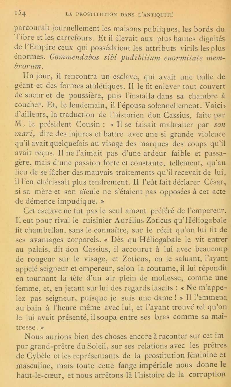 parcourait journellement les maisons publiques, les bords du I ibre et les carrefours. Et il élevait aux plus hautes dignités de 1 Empire ceux qui possédaient les attributs virils les plus énormes. Commendabos sibi pudibilium enormitate mem- brorum. Un jour, il rencontra un esclave, qui avait une taille de géant et des formes athlétiques. Il le fit enlever tout couvert de sueur et de poussière, puis l’installa dans sa chambre à coucher. Et, le lendemain, il l'épousa solennellement. Voici? d’ailleurs, la traduction de l’historien don Cassius, faite par M> le président Cousin : « Il se faisait maltraiter par son mari, dire des injures et battre avec une si grande violence qu’il avait quelquefois au visage des marques des coups qu’il avait reçus. Il ne l’aimait pas d’une ardeur faible et passa- gère, mais d une passion forte et constante, tellement, qu’au lieu de se fâcher des mauvais traitements qu’il recevait de lui, il l’en chérissait plus tendrement. Il l’eût fait déclarer César, si sa mère et son aïeule ne s’étaient pas opposées à cet acte de démence impudique. » Cet esclave ne fut pas le seul amant préféré de l’empereur. II eut pour rival le cuisinier Aurélius Zoticus qu’Héliogabale fit chambellan, sans le connaître, sur le récit qu'on lui fit de ses avantages corporels. « Dès qu’Héliogabale le vit entrer au palais, dit don Cassius, il accourut à lui avec beaucoup de rougeur sur le visage, et Zoticus, en le saluant. Payant appelé seigneur et empereur, selon la coutume, il lui répondit en tournant la tête d’un air plein de mollesse, comme une femme, et, en jetant sur lui des regards lascits : « Ne m’appe- lez pas seigneur, puisque je suis une dame î » Il l’emmena au bain à l'heure même avec lui, et Payant trouvé tel qu’on le lui avait présenté, ilsoupa entre ses bras comme sa maî- tresse. » Nous aurions bien des choses encore à raconter sur cet im pur grand-prêtre du Soleil, sur ses relations avec les prêtres de Cybèle et les représentants de la prostitution féminine et masculine, mais toute cette fange impériale nous donne le haut-le-cœur, et nous arrêtons là l’histoire de la corruption
