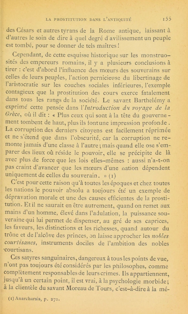 des Césars et autres tyrans de la Rome antique, laissant à d’autres le soin de dire à quel degré d’avilissement un peuple est tombé, pour se donner de tels maîtres! Cependant, de cette esquisse historique sur les monstruo- sités des empereurs romains, il y a plusieurs conclusions à tirer : c’est d’abord l’influence des moeurs des souverains sur celles de leurs peuples, l’action pernicieuse du libertinage de l’aristocratie sur les couches sociales inférieures, l’exemple contagieux que la prostitution des cours exerce fatalement dans tous les rangs de la société. Le savant Barthélémy a exprimé cette pensée dans Y Introduction du voyage de la Grèce, où il dit : « Plus ceux qui sont à la tête du gouverne - ment tombent de haut, plus ils fontune impression profonde . La corruption des derniers citoyens est facilement réprimée et ne s’étend que dans l’obscurité, car la corruption ne re- monte jamais d’une classe à l’autre ; mais quand elle ose s’em- parer des lieux où réside le pouvoir, elle se précipite de là avec plus de force que les lois elles-mêmes : aussi n’a-t-on pas craint d’avancer que les mœurs d’une nation dépendent uniquement de celles du souverain. » (i) C’est pour cette raison qu’à toutes les époques et chez toutes les nations le pouvoir absolu a toujours été un exemple de dépravation morale et une des causes efficientes de la prosti- tution. Et il ne saurait en être autrement, quand on remet aux mains d’un homme, élevé dans l’adulation, la puissance sou- veraine qui lui permet de dispenser, au gré de ses caprices, les faveurs, les distinctions et les richesses, quand autour du trône et de l’alcôve des princes, on laisse approcher les nobles courtisanes, instruments dociles de l’ambition des nobles •courtisans. Ces satyres sanguinaires, dangereux à tous les points de vue, nont pas toujours été considérés par les philosophes, comme complètement responsables de leurs crimes. Ils appartiennent, jusqu’à un certain point, il est vrai, à la psychologie morbide; à la clientèle du savant Moreau de Tours, c’est-à-dire à la mé- (i) Anarcharsis, p. 272.