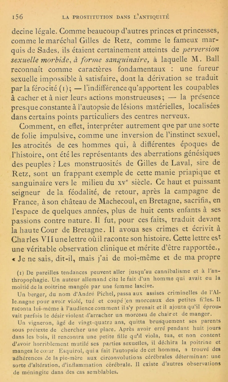 decine légale. Gomme beaucoup d’autres princes et princesses, comme le maréchal Gilles de Retz, comme le fameux mar- quis de Sades, ils étaient certainement atteints de perversion sexuelle morbide, à forme sanguinaire, à laquelle M. Bail reconnaît comme caractères fondamentaux : une fureur sexuelle impossible à satisfaire, dont la dérivation se traduit par la férocité (i); — l’indifférence qu’apportent les coupables à cacher et à nier leurs actions monstrueuses; — la présence presque constante à l’autopsie de lésions matérielles, localisées dans certains points particuliers des centres nerveux. Comment, en effet, interpréter autrement que par une sorte de folie impulsive, comme une inversion de l’instinct sexuel, les atrocités de ces hommes qui, à différentes époques de l’histoire, ont été les représentants des aberrations génésiques des peuples ? Les monstruosités de Gilles de Laval, sire de Retz, sont un frappant exemple de cette manie priapique et sanguinaire vers le milieu du xve siècle. Ce haut et puissant seigneur de la féodalité, de retour, après la campagne de France, à son château de Machecoul, en Bretagne, sacrifia, en l’espace de quelques années, plus de huit cents enfants à ses passions contre nature. Il fut, pour ces faits, traduit devant la haute Cour de Bretagne. 11 avoua ses crimes et écrivit à Charles VII une lettre oùil raconte son histoire. Cette lettre est une véritable observation clinique et mérite d’être rapportée., « Je ne sais, dit-il, mais j’ai de moi-même et de ma propre (i) De pareilles tendances peuvent aller jusqu’au cannibalisme et à 1 an- thropophagie. Un auteur allemand cite le fait d'un homme qui avait eu la moitié de la Doitrine mangée par une femme lascive. Un berger, du nom d’André Pichel, passa aux assises criminelles de 1 Al- lemagne pour avoir violé, tué et coupé en morceaux des petites files. Il raconta lui-même à l’audience comment il s’y prenait et il ajouta qu il éprou- vait parfois le désir violent d’arracher un morceau de chair et de manger. Un vigneron, âgé de vingt-quatre ans, quitta brusquement ses parents sous prétexte de chercher une place. Après avoir erré pendant huit jours dans les bois, il rencontra une petite fille qu’il viola, tua, et non content d’avoir horriblement mutilé ses parties sexuelles, il déchira la poitrine et mangea le cœur Esquirol, qui a fait l’autopsie de cet homme, a trouvé des adhérences de la pie-mère aux circonvolutions cérébrales déterminant une sorte d’altération, d’inflammation cérébrale. Il existe d’autres observations de méningite dans des cas semblables.