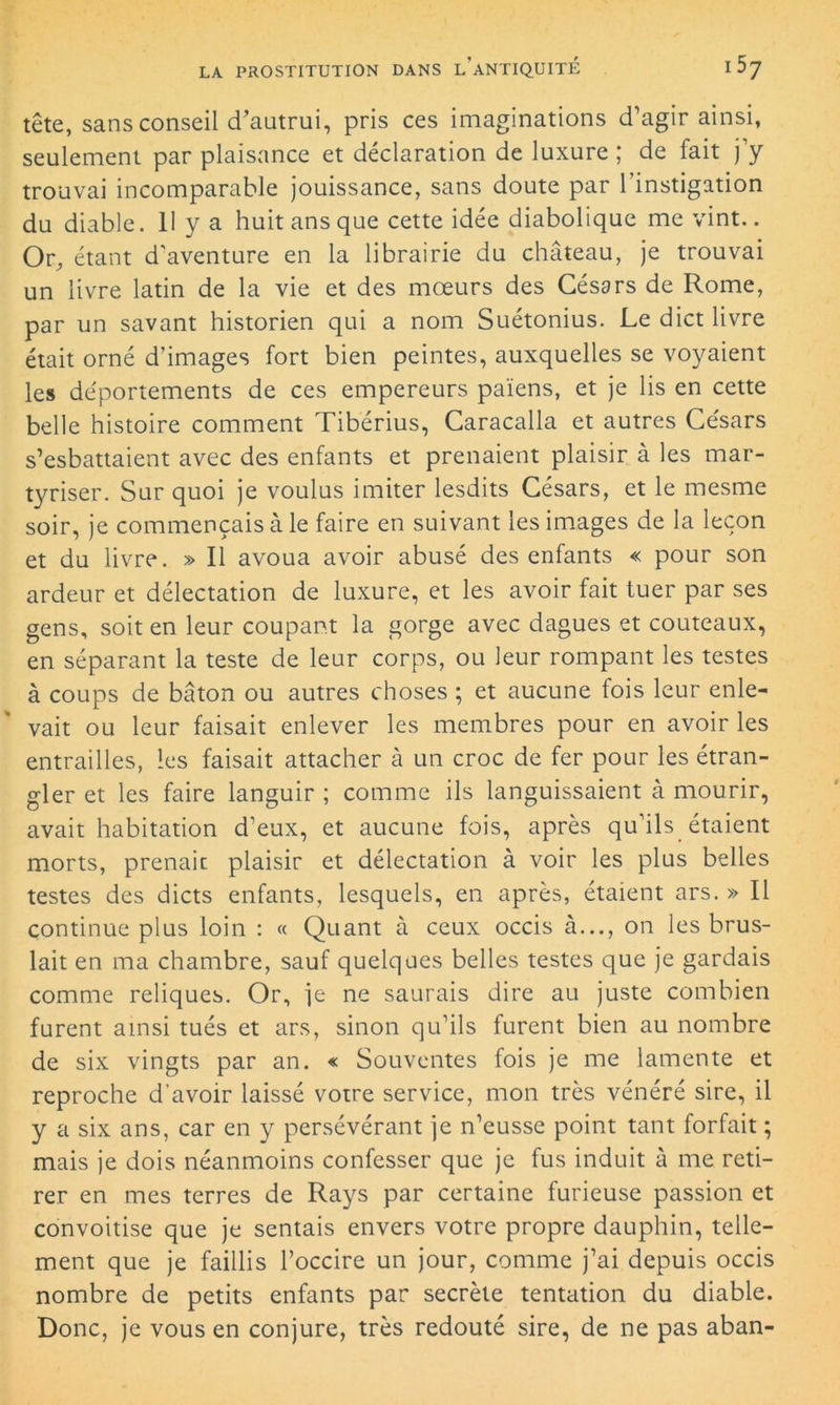 tête, sans conseil d’autrui, pris ces imaginations d’agir ainsi, seulement par plaisance et déclaration de luxure ; de fait j’y trouvai incomparable jouissance, sans doute par l’instigation du diable. 11 y a huit ans que cette idée diabolique me vint.. Or, étant d'aventure en la librairie du château, je trouvai un livre latin de la vie et des mœurs des Césars de Rome, par un savant historien qui a nom Suétonius. Le dict livre était orné d’images fort bien peintes, auxquelles se voyaient les de'portements de ces empereurs païens, et je lis en cette belle histoire comment Tibérius, Caracalla et autres Ce'sars s’esbattaient avec des enfants et prenaient plaisir à les mar- tyriser. Sur quoi je voulus imiter lesdits Césars, et le mesme soir, je commençais à le faire en suivant les images de la leçon et du livre. » Il avoua avoir abusé des enfants « pour son ardeur et délectation de luxure, et les avoir fait tuer par ses gens, soit en leur coupant la gorge avec dagues et couteaux, en séparant la teste de leur corps, ou leur rompant les testes à coups de bâton ou autres choses ; et aucune fois leur enle- vait ou leur faisait enlever les membres pour en avoir les entrailles, les faisait attacher à un croc de fer pour les étran- gler et les faire languir ; comme ils languissaient à mourir, avait habitation d’eux, et aucune fois, après qu’ils étaient morts, prenait plaisir et délectation à voir les plus belles testes des dicts enfants, lesquels, en après, étaient ars. » Il continue plus loin : « Quant à ceux occis à..., on les brus- lait en ma chambre, sauf quelques belles testes que je gardais comme reliques. Or, je ne saurais dire au juste combien furent ainsi tués et ars, sinon qu’ils furent bien au nombre de six vingts par an. « Souventes fois je me lamente et reproche d’avoir laissé votre service, mon très vénéré sire, il y a six ans, car en y persévérant je n’eusse point tant forfait ; mais je dois néanmoins confesser que je fus induit à me reti- rer en mes terres de Rays par certaine furieuse passion et convoitise que je sentais envers votre propre dauphin, telle- ment que je faillis l’occire un jour, comme j’ai depuis occis nombre de petits enfants par secrète tentation du diable. Donc, je vous en conjure, très redouté sire, de ne pas aban-