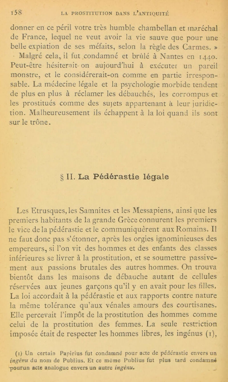 donner en ce péril votre très humble chambellan et maréchal de France, iequel ne veut avoir la vie sauve que pour une belle expiation de ses méfaits, selon la règle des Carmes. » Malgré cela, il fut condamné et brûlé à Nantes en 1440. Peut-être hésiterait- on aujourd'hui à exécuter un pareil monstre, et le considérerait-on comme en partie irrespon- sable. La médecine légale et la psychologie morbide tendent de plus en plus à réclamer les débauchés, les corrompus et les prostitués comme des sujets appartenant à leur juridic- tion. Malheureusement ils échappent à la loi quand ils sont sur le trône. § II. La Pédérastie légale Les Etrusques, les Samnitcs et les Messapiens, ainsi que les premiers habitants de la grande Grèce connurent les premiers le vice de la pédérastie et le communiquèrent aux Romains. Il ne faut donc pas s’étonner, après les orgies ignominieuses des empereurs, si l’on vit des hommes et des enfants des classes inférieures se livrer à la prostitution, et se soumettre passive- ment aux passions brutales des autres hommes. On trouva bientôt dans les maisons de débauche autant de cellules réservées aux jeunes garçons qu’il y en avait pour les filles. La loi accordait à la pédérastie et aux rapports contre nature la même tolérance qu’aux vénales amours des courtisanes. Elle percevait l’impôt de la prostitution des hommes comme celui de la prostitution des femmes. La seule restriction imposée était de respecter les hommes libres, les ingénus (1), (1) Un certain Papirius fut condamné pour acte de pédérastie envers un ingénu du nom de Publius. Et ce meme Publius fut plus tard condamné -pourun acte analogue envers un autre ingénu.