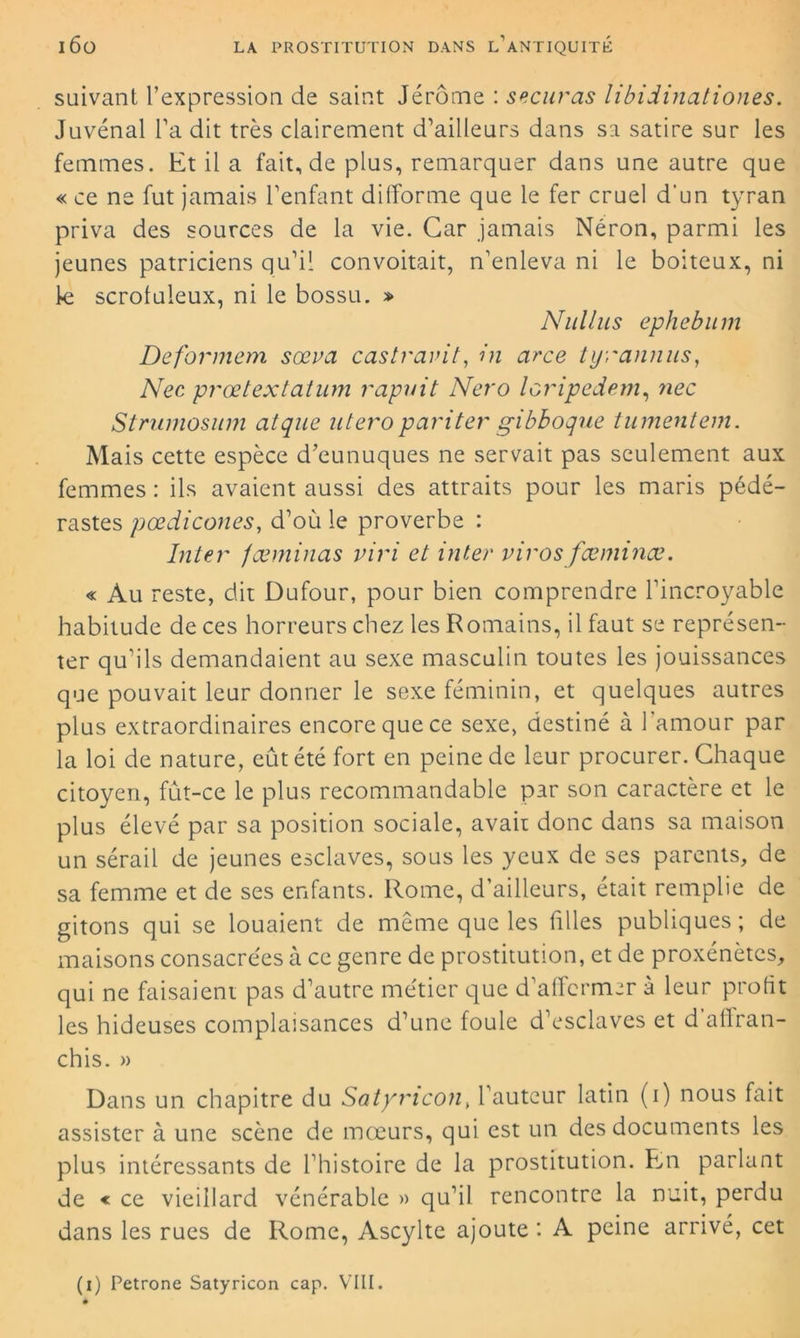 suivant l’expression de saint Jérôme : securas libidinationes. Juvénal l’a dit très clairement d’ailleurs dans sa satire sur les femmes. Et il a fait, de plus, remarquer dans une autre que « ce ne fut jamais l’enfant difforme que le fer cruel d'un tyran priva des sources de la vie. Car jamais Néron, parmi les jeunes patriciens qu’il convoitait, n’enleva ni le boiteux, ni le scrofuleux, ni le bossu. » Nullus ephebum De formera sœva castravit, in arce tyrannus, Nec prœtextatum rapuit Nero loripedem, nec Strnmosum atque utero pariter gibboque tumentem. Mais cette espèce d’eunuques ne servait pas seulement aux femmes : ils avaient aussi des attraits pour les maris pédé- rastes pœdicones, d’où le proverbe : Inter fæminas viri et inter viras fæminæ. « Au reste, dit Dufour, pour bien comprendre l’incroyable habitude de ces horreurs chez les Romains, il faut se représen- ter qu’ils demandaient au sexe masculin toutes les jouissances que pouvait leur donner le sexe féminin, et quelques autres plus extraordinaires encore que ce sexe, destiné à l'amour par la loi de nature, eût été fort en peine de leur procurer. Chaque citoyen, fut-ce le plus recommandable par son caractère et le plus élevé par sa position sociale, avait donc dans sa maison un sérail de jeunes esclaves, sous les yeux de ses parents, de sa femme et de ses enfants. Rome, d’ailleurs, était remplie de gitons qui se louaient de même que les filles publiques; de maisons consacrées à ce genre de prostitution, et de proxénètes, qui ne faisaient pas d’autre métier que d’affermer à leur profit les hideuses complaisances d’une foule d’esclaves et d’allran- chis. » Dans un chapitre du Satymcon, l’auteur latin (i) nous fait assister à une scène de mœurs, qui est un des documents les plus intéressants de l’histoire de la prostitution. En parlant de « ce vieillard vénérable » qu’il rencontre la nuit, perdu dans les rues de Rome, Ascylte ajoute: A peine arrivé, cet (i) Petrone Satyricon cap. VIII.