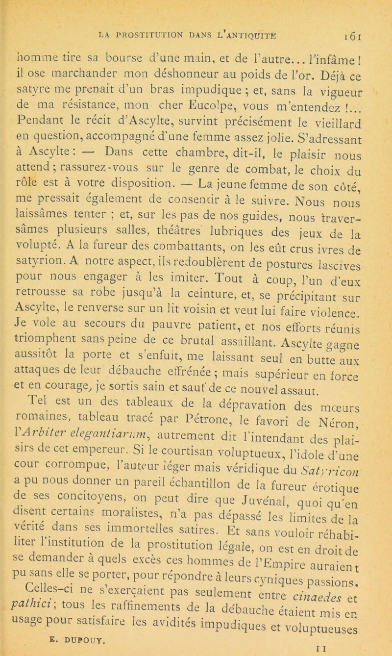 homme tire sa bourse d’une main, et de l’autre... l'infâme! il ose marchander mon déshonneur au poids de l’or. Déjà ce satyre me prenait d’un bras impudique ; et, sans la vigueur de ma résistance, mon cher Eucolpe, vous m’entendez !.. Pendant le récit d’Ascylte, survint précisément le vieillard en question, accompagné d’une femme assez jolie. S’adressant à Ascylte : — Dans cette chambre, dit-il, le plaisir nous attend; rassurez-vous sur le genre de combat, le choix du rôle est à votre disposition. — La jeune femme de son côté me pressait également de consentir à le suivre. Nous nous laissâmes tenter ; et, sur les pas de nos guides, nous traver- sâmes plusieurs salles, théâtres lubriques des jeux de la volupté. A la fureur des combattants, on les eût crus ivres de satyrion. A notre aspect, ils redoublèrent de postures lascives pour nous engager à les imiter. Tout à coup, l’un d’eux retrousse sa robe jusqu à la ceinture, et, se précipitant sur Ascylte, le renverse sur un lit voisin et veut lui faire violence. Je vole au secours du pauvre patient, et nos efforts réunis triomphent sans peine de ce brutal assaillant. Ascylte gagne aussitôt la porte et s enfuit, me laissant seul en butte aux attaques de leur débauche effrénée ; mais supérieur en force et en courage, je sortis sain et sauf de ce nouvel assaut. Tel est un des tableaux de la dépravation des mœurs romaines, tableau tracé par Pétrone, le favori de Néron VArbiterelegantiarum, autrement dit l’intendant des plai- sirs de cet empereur. Si le courtisan voluptueux, l’idole d’une cour corrompue, l’auteur léger mais véridique du Satyricon a pu nous donner un pareil échantillon de la fureur érotique de ses concitoyens, on peut dire que Juvénal, quoi qu’en disent certains moralistes, n’a pas dépassé les limites de la vente dans ses immortelles satires. Et sans vouloir réhabi- liter 1 institution de la prostitution légale, on est en droit de se demander a quels excès ces hommes de l’Empire auraient pu sans elle se porter, pour répondre à leurs cyniques passions. Leües-ci ne s exerçaient pas seulement entre cinaedes et patina- tous les raffinements de la débauche étaient mis en usage pour satisfaire les avidités impudiques et voluptueuses K. DUPOUY.