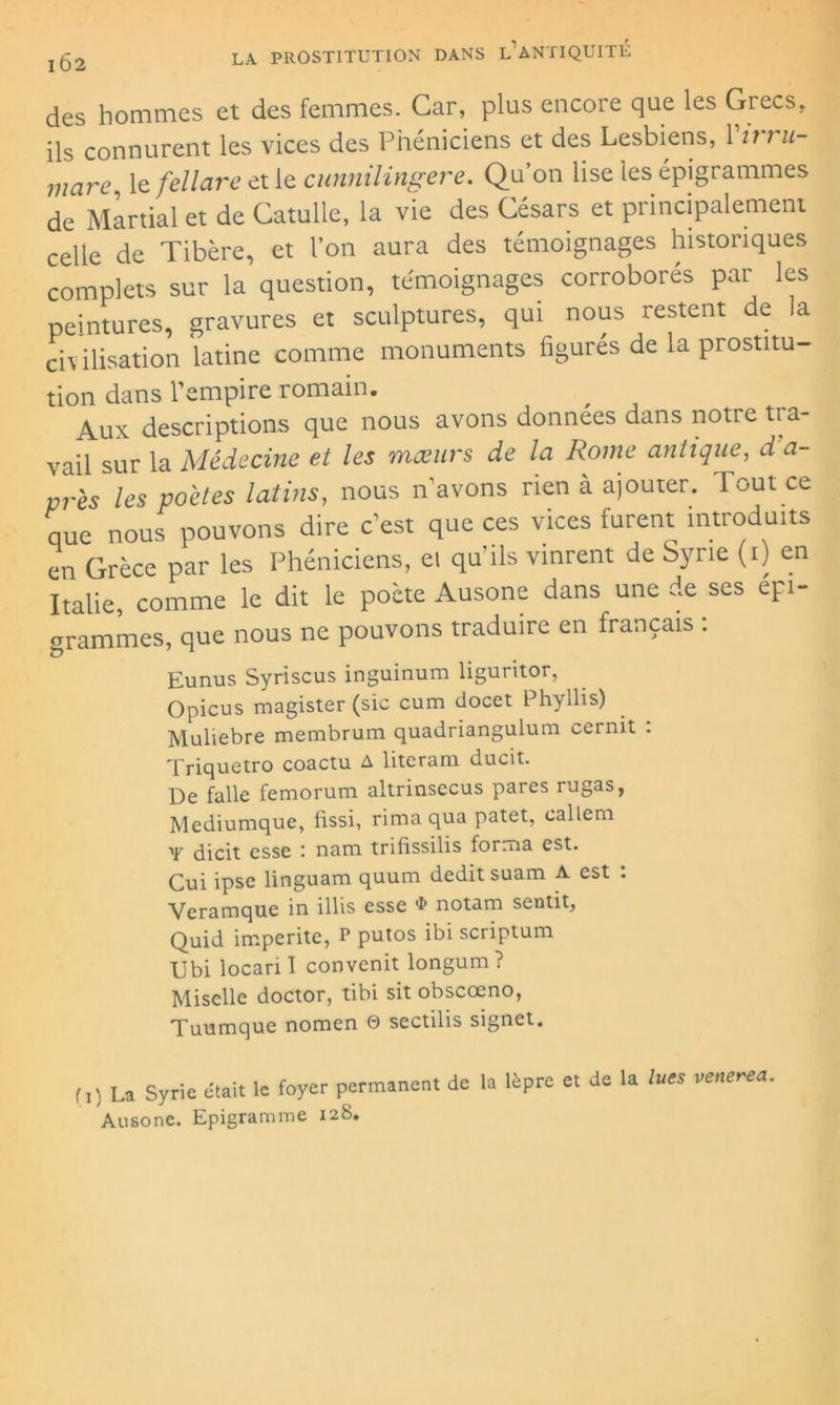 des hommes et des femmes. Car, plus encore que les Grecs, ils connurent les vices des Phéniciens et des Lesbiens, Virru- mare, le fellare et le cunnilingere. Qu’on lise les épigrammes de Martial et de Catulle, la vie des Césars et principalement celle de Tibère, et l’on aura des témoignages historiques complets sur la question, témoignages corroborés par les peintures, gravures et sculptures, qui nous restent de la civilisation latine comme monuments figurés de la prostitu- tion dans l'empire romain. Aux descriptions que nous avons données dans notre tra- vail sur la Médecine et les mœurs de la Rome antique, d a- vrès les poètes latins, nous n avons rien à ajourer. Tout ce que nous pouvons dire c’est que ces vices furent introduits en Grèce par les Phéniciens, ei qu’ils vinrent de Syrie (i) en Italie, comme le dit le poète Ausone dans une de ses épi- grammes, que nous ne pouvons traduire en français : Eunus Syriscus inguinum liguritor, Opicus magister (sic cum docet Phyllis) Muliebre membrum quadriangulum cernit . Triquetro coactu A literam ducit. De falle femorum altrinsecus pares rugas, Mediumque, fissi, rima qua patet, eallem Y dicit esse : nam trifissilis forma est. Cui ipse linguam quum dédit suam A est : Veramque in illis esse $ notam sentit, Quid imperite, P putos ibi scriptum Ubi locari I convenit longum? Mi selle doctor, tibi sit obscœno, Tuumque nomen 0 sectilis signet. (1) La Syrie était le foyer permanent de la lèpre e, de la lues venerea. Ausone. Epigramme 128.