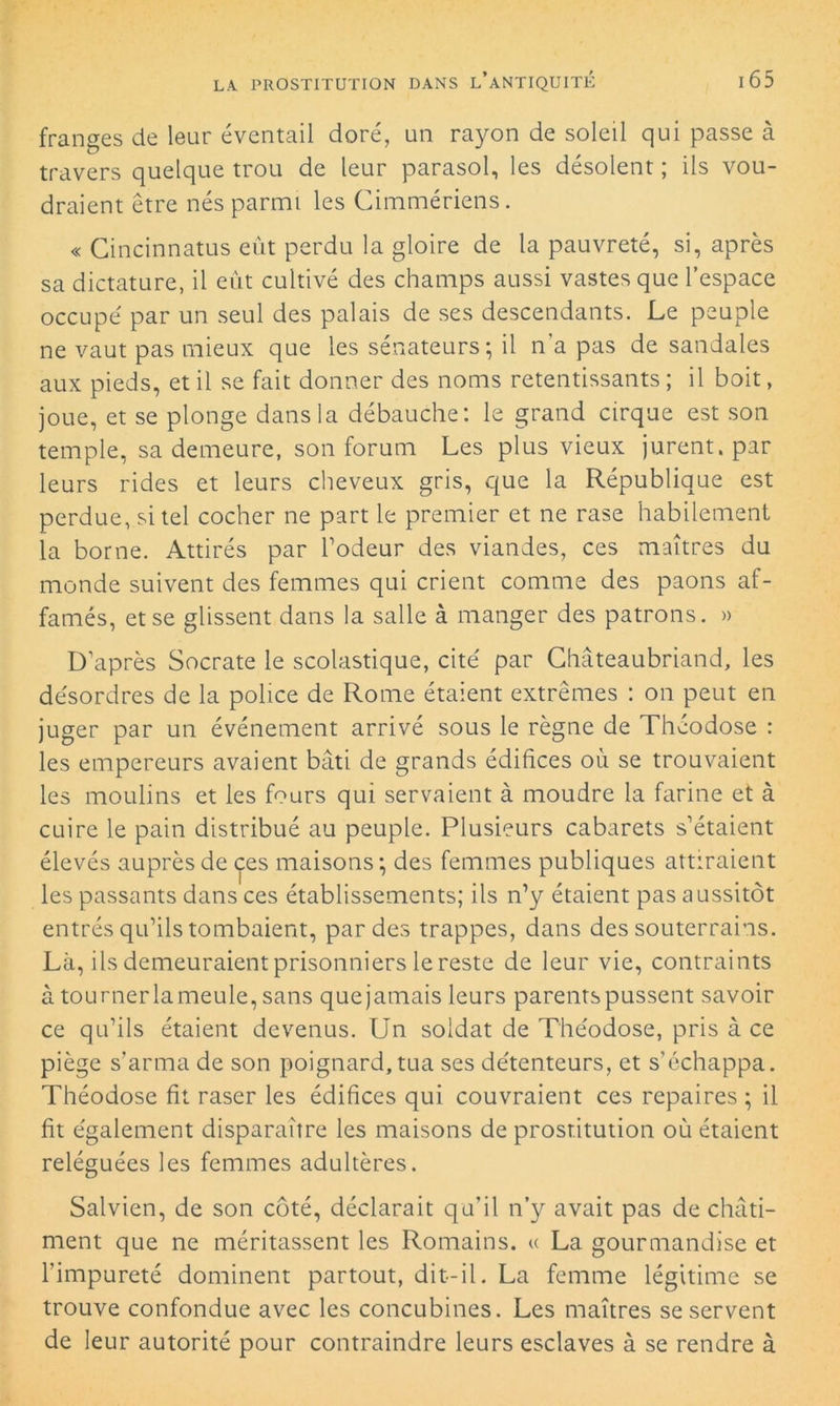 franges de leur éventail doré, un rayon de soleil qui passe à travers quelque trou de leur parasol, les désolent ; ils vou- draient être nés parmi les Cimmériens. « Cincinnatus eût perdu la gloire de la pauvreté, si, après sa dictature, il eût cultivé des champs aussi vastes que l’espace occupé par un seul des palais de ses descendants. Le peuple ne vaut pas mieux que les sénateurs; il n'a pas de sandales aux pieds, et il se fait donner des noms retentissants ; il boit, joue, et se plonge dans la débauche: le grand cirque est son temple, sa demeure, son forum Les plus vieux jurent, par leurs rides et leurs cheveux gris, que la République est perdue, si tel cocher ne part le premier et ne rase habilement la borne. Attirés par l’odeur des viandes, ces maîtres du monde suivent des femmes qui crient comme des paons af- famés, et se glissent dans la salle à manger des patrons. » D’après Socrate le scolastique, cité par Chateaubriand, les désordres de la police de Rome étaient extrêmes : on peut en juger par un événement arrivé sous le règne de Théodose : les empereurs avaient bâti de grands édifices où se trouvaient les moulins et les fours qui servaient à moudre la farine et à cuire le pain distribué au peuple. Plusieurs cabarets s’étaient élevés auprès de çes maisons; des femmes publiques attiraient les passants dans ces établissements; ils n’y étaient pas aussitôt entrés qu’ils tombaient, par des trappes, dans des souterrains. Là, ils demeuraient prisonniers le reste de leur vie, contraints à tournerlameule, sans quejamais leurs parents pussent savoir ce qu’ils étaient devenus. Un soldat de Théodose, pris à ce piège s’arma de son poignard,tua ses détenteurs, et s’échappa. Théodose fit raser les édifices qui couvraient ces repaires ; il fit également disparaître les maisons de prostitution où étaient reléguées les femmes adultères. Salvien, de son côté, déclarait qu’il n’y avait pas de châti- ment que ne méritassent les Romains. « La gourmandise et l’impureté dominent partout, dit-il. La femme légitime se trouve confondue avec les concubines. Les maîtres se servent de leur autorité pour contraindre leurs esclaves à se rendre à