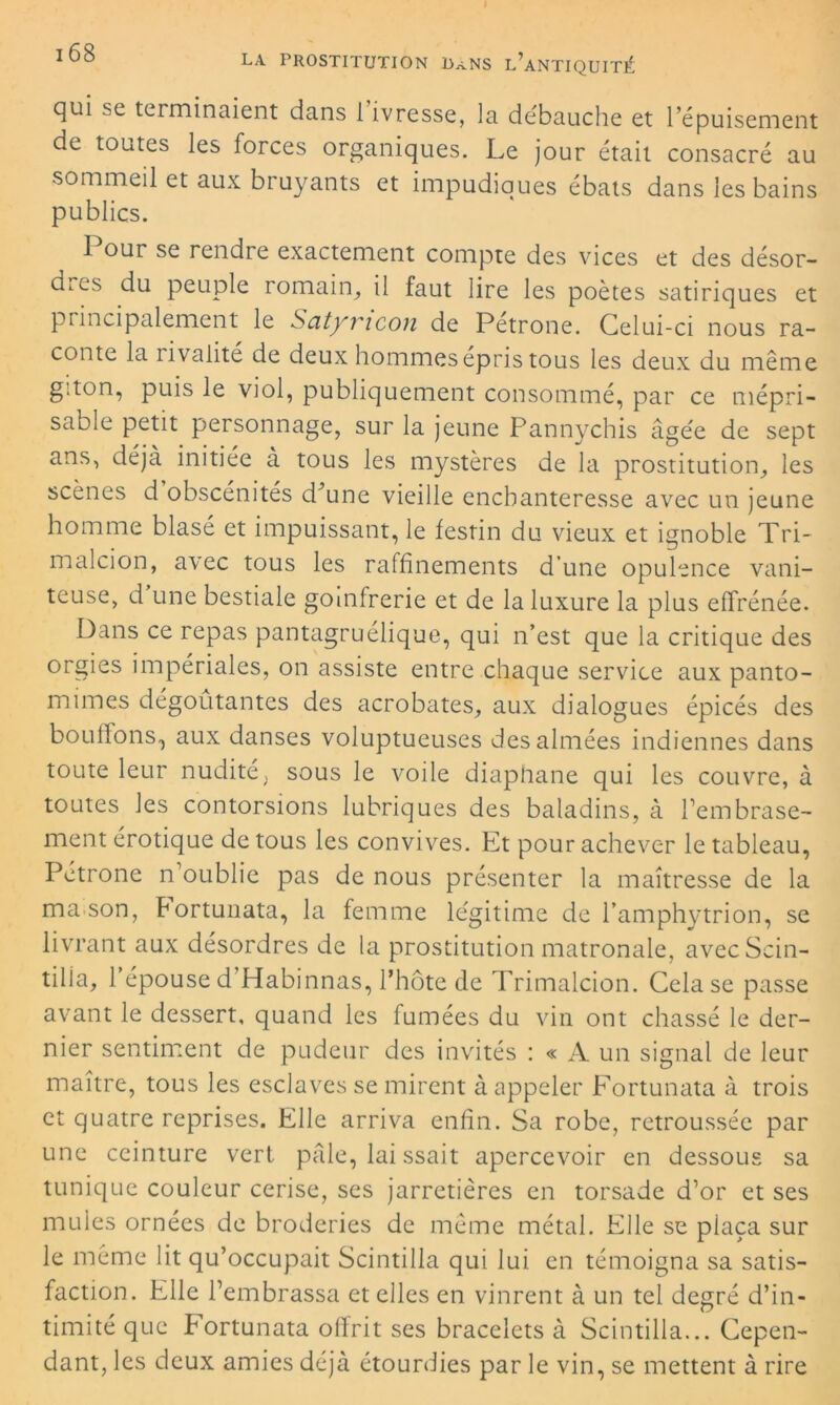 qui se terminaient dans 1 ivresse, la débauche et l’épuisement de toutes les forces organiques. Le jour était consacré au sommeil et aux bruyants et impudiques ébats dans les bains publics. 1 our se rendre exactement compte des vices et des désor- dres du peuple romain, il faut lire les poètes satiriques et principalement le Satyvicon de Petrone. Celui-ci nous ra- conte la rivalité de deux hommes épris tous les deux du même g.ton, puis le viol, publiquement consommé, par ce mépri- sable petit personnage, sur la jeune Pannychis âgée de sept ans, déjà initiée à tous les mystères de la prostitution, les scenes d obscénités d’une vieille enchanteresse avec un jeune homme blasé et impuissant, le festin du vieux et ignoble Tri- malcion, avec tous les raffinements d’une opulence vani- teuse, d une bestiale goinfrerie et de la luxure la plus effrénée. Dans ce repas pantagruélique, qui n’est que la critique des orgies impériales, on assiste entre chaque service aux panto- mimes dégoûtantes des acrobates, aux dialogues épicés des boulions, aux danses voluptueuses des aimées indiennes dans toute leur nudité; sous le voile diaphane qui les couvre, à toutes les contorsions lubriques des baladins, à l’embrase- ment érotique de tous les convives. Et pour achever le tableau, Petrone n’oublie pas de nous présenter la maîtresse de la ma son, Portunata, la femme légitime de l’amphytrion, se livrant aux désordres de la prostitution matronale, avec Scin- tilla, l’épouse d’Habinnas, l’hôte de Trimalcion. Cela se passe avant le dessert, quand les fumées du vin ont chassé le der- nier sentiment de pudeur des invités : « A un signal de leur maître, tous les esclaves se mirent à appeler Fortunata à trois et quatre reprises. Elle arriva enfin. Sa robe, retroussée par une ceinture vert pâle, lai ssait apercevoir en dessous sa tunique couleur cerise, ses jarretières en torsade d’or et ses mules ornées de broderies de même métal. Elle se plaça sur le même lit qu’occupait Scintilla qui lui en témoigna sa satis- faction. Elle l’embrassa et elles en vinrent à un tel degré d’in- timité que Portunata offrit ses bracelets à Scintilla... Cepen- dant, les deux amies déjà étourdies par le vin, se mettent à rire