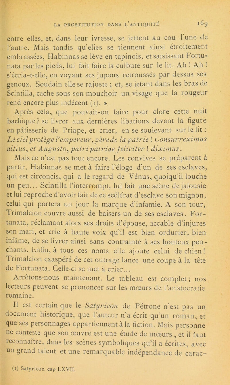 entre elles, et, dans leur ivresse, se jettent au cou 1 une de l'autre. Mais tandis qu’elles se tiennent ainsi étroitement embrassées, Habinnasse lève en tapinois, et saisissant Fortu- nata parles pieds, lui fait faire la culbute sur le lit. Ah 1 Ah ! s’écria-t-elle, en voyant ses jupons retroussés par dessus ses genoux. Soudain elle se rajuste ; et, se jetant dans les bras de Scintilla, cache sous son mouchoir un visage que la rougeur rend encore plus indécent (1). » Après cela, que pouvait-on faire pour clore cette nuit bachique? se livrer aux dernières libations devant la figure en pâtisserie de Priape, et crier, en se soulevant sur le lit: Lé ciel protège l’empereur,père de la patrie ! (Jonsurrexunus altius, et Augusto, patripatriae féliciter ! diximus. Mais ce n’est pas tout encore. Les convives se préparent à partir, Habinnas se met à faire l’éloge d’un de ses esclaves, qui est circoncis, qui a le regard de Vénus, quoiqu’il louche un peu... Scintilla l’interrompt, lui fait une scène de jalousie et lui reproche d'avoir fait de ce scélérat d’esclave son mignon, celui qui portera un jour la marque d’infamie. A son tour, Trimalcion couvre aussi de baisers un de ses esclaves. For- tunata, réclamant alors ses droits d’épouse, accable d’injures son mari, et crie à haute voix qu’il est bien ordurier, bien infâme, de se livrer ainsi sans contrainte à ses honteux pen- chants. Lnfin, à tous ces noms elle ajoute celui de chien! Trimalcion exaspéré de cet outrage lance une coupe à la tête de Fortunata. Celle-ci se met à crier... Arrêtons-nous maintenant. Le tableau est complet; nos lecteurs peuvent se prononcer sur les mœurs de l’aristocratie romaine. Il est certain que le Satyricon de Pétrone n’est pas un document historique, que l’auteur n’a écrit qu'un roman, et que ses personnages appartiennent à la fiction. Mais personne ne conteste que son œuvre est une étude de mœurs , et il faut reconnaître, dans les scènes symboliques qu’il a écrites, avec un grand talent et une remarquable indépendance de carac- (1) Satyricon cap LXVII.