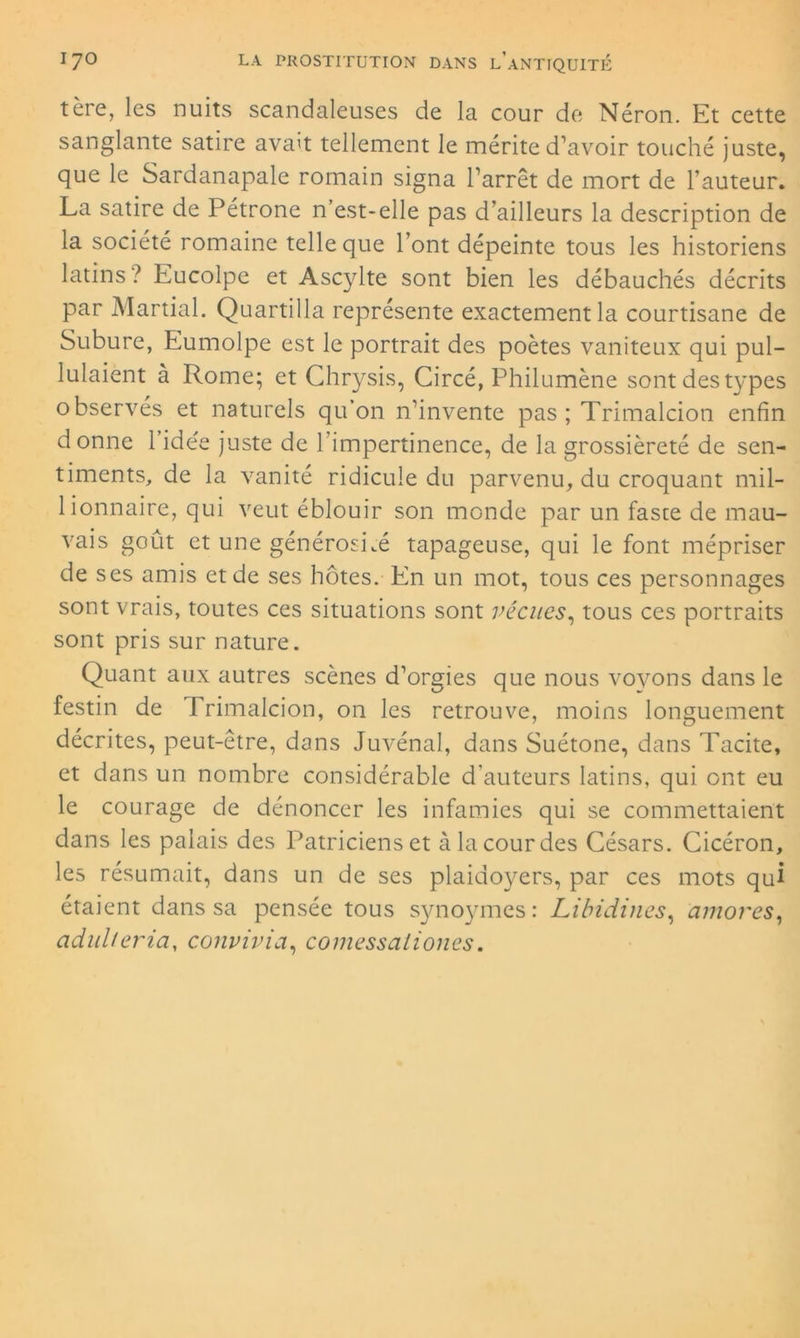 tère, les nuits scandaleuses de la cour de Néron. Et cette sanglante satire avait tellement le mérite d’avoir touché juste, que le Sardanapale romain signa l’arrêt de mort de l’auteur. La satire de Pétrone n’est-elle pas d’ailleurs la description de la société romaine telle que l’ont dépeinte tous les historiens latins ! Eucolpe et Ascylte sont bien les débauchés décrits par Martial. Quartilla représente exactement la courtisane de Subure, Eumolpe est le portrait des poètes vaniteux qui pul- lulaient à Rome; et Chrysis, Circé, Philumène sont des types observés et naturels qu’on n’invente pas ; Trimalcion enfin donne 1 idée juste de l’impertinence, de la grossièreté de sen- timents, de la vanité ridicule du parvenu, du croquant mil- lionnaire, qui veut éblouir son monde par un faste de mau- vais goût et une générosité tapageuse, qui le font mépriser de ses amis et de ses hôtes. En un mot, tous ces personnages sont vrais, toutes ces situations sont vécues, tous ces portraits sont pris sur nature. Quant aux autres scènes d’orgies que nous voyons dans le festin de Trimalcion, on les retrouve, moins longuement décrites, peut-être, dans Juvénal, dans Suétone, dans Tacite, et dans un nombre considérable d’auteurs latins, qui ont eu le courage de dénoncer les infamies qui se commettaient dans les palais des Patriciens et à la cour des Césars. Cicéron, les résumait, dans un de ses plaidoyers, par ces mots qui étaient dans sa pensée tous synoymes: Libidines, amores, adulteria, convivia, comessaliones.