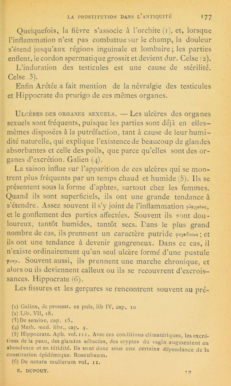 Quelquefois, la fièvre s’associe à l’orchite (1), et, lorsque l’inflammation n’est pas combattue sur le champ, la douleur s’étend jusqu’aux régions inguinale et lombaire ; les parties enflent, le cordon spermatique grossit et devient dur. Celse (2). L’induration des testicules est une cause de stérilité. Celse ,3). Enfin Arétée a fait mention de la névralgie des testicules et Hippocrate du prurigo de ces mêmes organes. Ulcères des organes sexoels. — Les ulcères des organes sexuels sont fréquents, puisque les parties sont déjà en elles- mêmes disposées à la putréfaction, tant à cause de leur humi- dité naturelle, qui explique l’existence de beaucoup de glandes absorbantes et celle des poils, que parce qu’elles sont des or- ganes d’excrétion. Galien (4). La saison influe sur l'apparition de ces ulcères qui se mon- trent plus fréquents par un temps chaud et humide (5). Us se présentent sous la forme d’aphtes, surtout chez les femmes. Quand ils sont superficiels, ils ont une grande tendance à s’étendre. Assez souvent il s’y joint de l’inflammation Ÿ^tyfiov/], et le gonflement des parties affectées. Souvent ils sont dou- loureux, tantôt humides, tantôt secs. Dans le plus grand nombre de cas, ils prennent un caractère putride ÿayrfciv* ; et ils ont une tendance à devenir gangreneux. Dans ce cas, il n’existe ordinairement qu’un seul ulcère formé d’une pustule Souvent aussi, ils prennent une marche chronique, et alors ou ils deviennent calleux ou ils se recouvrent d’excrois- sances. Hippocrate (6). Les fissures et les gerçures se rencontrent souvent au pré- (1) Galien, de pronost. ex puis, lib IV, cap. xo (2) Lib. Vil, 18. (3) De semine, cap. i5. (4) Meth. med. libr., cap. 4. (5) Hippocrate. Aph. vol.iu. Avec ces conditions climatériques, les excré- tions de la peau, des glandes sébacées, des cryptes du vagin augmentent en abondance et en fétidité. Ils sont donc sous une certaine dépendance de la constitution épidémique. Rosenbaum. (6) De natura mulierum vol. 11. E. DUPOUY,