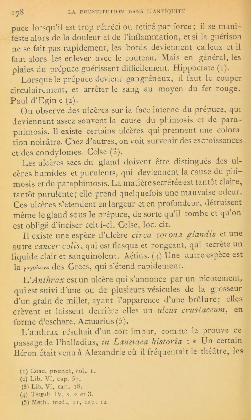 puce lorsqu’il est trop rétréci ou retiré par force; il se mani- feste alors de la douleur et de l’inflammation, et si la guérison ne se fait pas rapidement, les bords deviennent calleux et il faut alors les enlever avec le couteau. Mais en général, les plaies du prépuce guérissent difficilement. Hippocrate (1). Lorsque le prépuce devient gangréneux, il faut le couper circulairement, et arrêter le sang au moyen du fer rouge. Paul d’Egin e (2). On observe des ulcères sur la face interne du prépuce, qui deviennent assez souvent la cause du phimosis et de para- phimosis. Il existe certains ulcères qui prennent une colora tion noirâtre. Chez d’autres, on voit survenir des excroissances et des condylomes. Celse (3). Les ulcères secs du gland doivent être distingués des ul- cères humides et purulents, qui deviennent la cause du phi- mosis et du paraphimosis. La matière secrétée est tantôt claire, tantôt purulente; elle prend quelquefois une mauvaise odeur. Ces ulcères s’étendent en largeur et en profondeur, détruisent même le gland sous le prépuce, de sorte qu’il tombe et qu’on est obligé d’inciser celui-ci. Celse, loc. cit. Il existe une espèce d’ulcère circa corona glandis et une autre cancer colis, qui est flasque et rongeant, qui secrète un liquide clairet sanguinolent. Aétius. (4) Une autre espèce est la fxyzfcivx des Grecs, qui s’étend rapidement. L'Anthrax est un ulcère qui s’annonce par un picotement, qui est suivi d’une ou de plusieurs vésicules de la grosseur d’un grain de millet, ayant l’apparence d’une brûlure; elles crèvent et laissent derrière elles un ulcus crustaceum, en forme d’eschare. Actuariels (5). L’anthrax résultait d’un coït impur, comme le prouve ce passage de Phalladius, in Lausiaca liistoria : « Un certain Héron était venu à Alexandrie où il fréquentait le théâtre, les (x) Goac. prœnot, vol. r. (2) Lib. VI, cap. 57. (31 Lib. VT, cap. 18. (4) Te;rab. IV, s. 2 et 3. (5) Meth. med., 11, cap. 12.