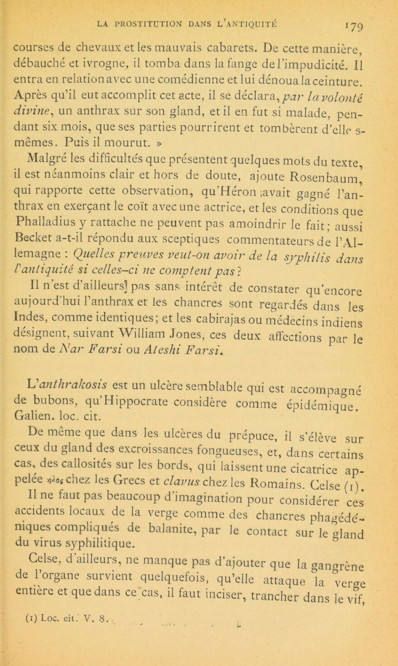 courses de chevaux et les mauvais cabarets. De cette manière, débauché et ivrogne, il tomba dans la fange de l’impudicité. Il entra en relation avec une comédienne et lui dénoua la ceinture. Après qu’il eut accomplit cet acte, il se déclara, par la volonté divine, un anthrax sur son gland, et il en fut si malade, pen- dant six mois, que ses parties pourrirent et tombèrent d’elle s- mêmes. Puis il mourut. » Malgré les difficultés que présentent quelques mois du texte il est néanmoins clair et hors de doute, ajoute Rosenbaum qui rapporte cette observation, qu’Héron iava.it gagné l’an- thrax en exerçant le coït avec une actrice, et les conditions que Phalladius y rattache ne peuvent pas amoindrir le fait; aussi Becket a-t-il répondu aux sceptiques commentateurs de l’Al- lemagne : Quelles preuves veut-on avoir de la syphilis dans P antiquité si celles-ci ne comptent pas} Il n’est d’ailleurs] pas sans intérêt de constater qu’encore aujourd’hui l’anthrax et les chancres sont regardés dans les Indes, comme identiques; et les cabirajasou médecins indiens désignent, suivant William Jones, ces deux affections par le nom de Nar Farsi ou Ateshi Farsi. Vanthrakosis est un ulcère semblable qui est accompagné de bubons, qu’Hippocrate considère comme épidémiaue Galien, loc. cit. r De même que dans les ulcères du prépuce, il s’élève sur ceux du gland des excroissances fongueuses, et, dans certains cas, des callosités sur les bords, qui laissent une cicatrice ap- pelée vj/os chez les Grecs et clavus chez les Romains. Celse (i). Il ne faut pas beaucoup d imagination pour considérer ces accidents locaux de la verge comme des chancres pha^édé- niques compliqués de balanite, par le contact sur le <dand du virus syphilitique. Celse, d'ailleurs, ne manque pas d’ajouter que la gangrène de l’organe survient quelquefois, qu’elle attaque la verse entière et que dans ce cas, il faut inciser, trancher dans le vif, (i) Loc. cit.' V. 8.