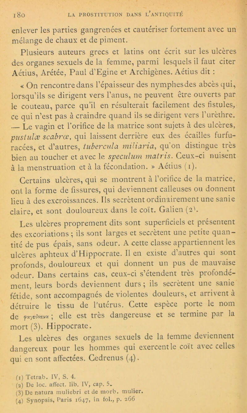 enlever les parties gangrenées et cautériser fortement avec un mélange de chaux et de piment. Plusieurs auteurs grecs et latins ont écrit sur les ulcères des organes sexuels de la femme, parmi lesquels il faut citer Aétius, Àrétée, Paul d’Egine et Archigènes. Aétius dit : « On rencontre dans l’épaisseur des nymphesdes abcès qui, lorsqu’ils se dirigent vers l’anus, ne peuvent être ouverts par le couteau, parce qu’il en résulterait facilement des fistules, ce qui n’est pas à craindre quand ils se dirigent vers l’urèthre. Le vagin et l’orifice de la matrice sont sujets à des ulcères, pustules scabrœ, qui laissent derrière eux des écailles furfu- racées, et d’autres, tubercule, miliaria, qu'on distingue très bien au toucher et avec le spéculum matris. Ceux-ci nuisent à la menstruation et à la fécondation. » Aétius (i). Certains ulcères, qui se montrent à l’orifice de la matrice, ont la forme de fissures, qui deviennent calleuses ou donnent lieu à des excroissances. Ils secrétent ordinairement une sanie claire, et sont douloureux dans le coït. Galien (eh Les ulcères proprement dits sont superficiels et présentent des excoriations ; ils sont larges et secrétent une petite quan- tité de pus épais, sans odeur. A cette classe appartiennent les ulcères aphteux. d’Hippocrate. Il en existe d’autres qui sont profonds, douloureux et qui donnent un pus de mauvaise odeur. Dans certains cas, ceux-ci s’étendent très profondé- ment, leurs bords deviennent durs ; ils secrétent une sanie fétide, sont accompagnés de violentes douleurs, et arrivent à détruire le tissu de l'utérus. Cette espèce porte le nom de yayeoVavse ; elle est très dangereuse et se termine par la mort (3). Hippocrate. Les ulcères des organes sexuels de la femme deviennent dangereux pour les hommes qui exercent le coït avec celles qui en sont affectées. Cedrenus (4), (1) Tetrab. IV, S. 4. (2) De loc. affect, lib. IV, cap. 5. (3) De natura muliebri et de morb. mulier.