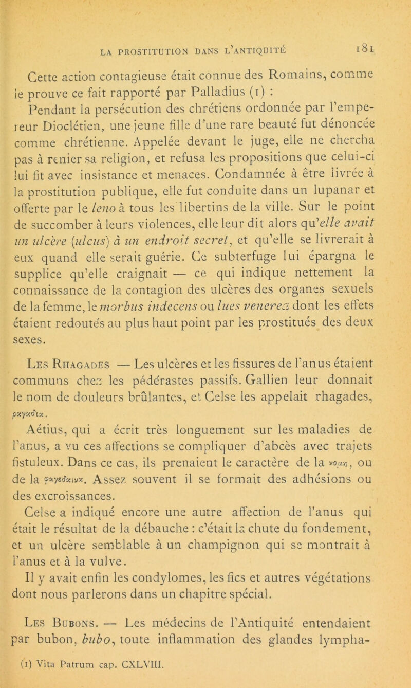 Cette action contagieuse était connue des Romains, comme le prouve ce fait rapporté par Paliadius (i) : Pendant la persécution des chrétiens ordonnée par l’empe- ieur Dioclétien, une jeune fille d’une rare beauté fut dénoncée comme chrétienne. Appelée devant le juge, elle ne chercha pas à renier sa religion, et refusa les propositions que celui-ci lui fit avec insistance et menaces. Condamnée à être livrée à la prostitution publique, elle fut conduite dans un lupanar et offerte par le lenok tous les libertins de la ville. Sur le point de succomber à leurs violences, elle leur dit alors qu'elle avait un ulcéré [idcus) à un endroit secret, et qu’elle se livrerait à eux quand elle serait guérie. Ce subterfuge lui épargna le supplice qu’elle craignait — ce qui indique nettement la connaissance de la contagion des ulcères des organes sexuels de la femme, le morbus indecens ou lues venerea dont les effets étaient redoutés au plus haut point par les prostitués des deux sexes. Les Rhagades — Les ulcères et les fissures de l’anus étaient communs chez les pédérastes passifs. Gallien leur donnait le nom de douleurs brûlantes, et Celse les appelait rhagades, pxyxdix. Aétius, qui a écrit très longuement sur les maladies de l’anus, a vu ces affections se compliquer d’abcès avec trajets fistuleux. Dans ce cas, ils prenaient le caractère de la >©,<«?, ou de la nytfeivx. Assez souvent il se formait des adhésions ou des excroissances. Celse a indiqué encore une autre affection de l’anus qui était le résultat de la débauche : c’était la chute du fondement, et un ulcère semblable à un champignon qui se montrait à l’anus et à la vulve. Il y avait enfin les condylomes, les fies et autres végétations dont nous parlerons dans un chapitre spécial. Les Bubons. — Les médecins de l’Antiquité entendaient par bubon, bubo, toute inflammation des glandes lympha- (i) Vita Patrum cap. CXLVIII.