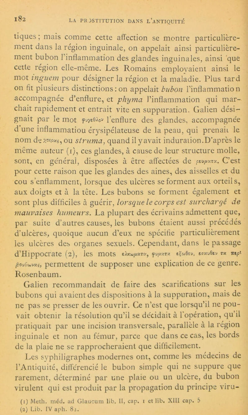 tiques; mais comme cette affection se montre particulière- ment dans la région inguinale, on appelait ainsi particulière- ment bubon 1 inflammation des glandes inguinales, ainsi que cette région elle-même. Les Romains employaient ainsi le mot inguem pour désigner la région et la maladie. Plus tard on fit plusieurs distinctions : on appelait bubon l’inflammation accompagnée d’enflure, et phyma l’inflammation qui mar- chait rapidement et entrait vite en suppuration. Galien dési- gnait par le mot fwyeflw l’enflure des glandes, accompagnée d une inflammatiou érysipélateuse de la peau, qui prenait le nom de ou strinna, quand il y avait induration.D’après le même auteur (i), ces glandes, à cause de leur structure molle, sont, en générai, disposées à être affectées de C’est pour cette raison que les glandes des aines, des aisselles et du cou s’enflamment, lorsque des ulcères se forment aux orteils, aux doigts et à la tête. Les bubons se forment également et sont plus difficiles à guérir, lorsque le corps est surchargé de mauvaises humeurs. La plupart des écrivains admettent que, par suite d’autres causes, les bubons étaient aussi précédés d’ulcères, quoique aucun d’eux ne spécifie particulièrement les ulcères des organes sexuels. Cependant, dans le passage d’Hippocrate (2), les mots eAxw/*ar*, fvfjixvx tÇuOev, EïscuGev TX Tiep. povêwscs, permettent de supposer une explication de ce genre. Rosenbaum. Galien recommandait de faire des scarifications sur les bubons qui avaient des dispositions à la suppuration, mais de ne pas se presser de les ouvrir. Ce n’est que lorsqu’il ne pou- vait obtenir la résolution qu’il se décidait à l'opération, qu’il pratiquait par une incision transversale, parallèle à la région inguinale et non au fémur, parce que dans ce cas, les bords de la plaie ne se rapprocheraient que difficilement. Les syphiligraphes modernes ont, comme les médecins de l’Antiquité, différencié le bubon simple qui ne suppure que rarement, déterminé par une plaie ou un ulcère, du bubon virulent qui est produit par la propagation du principe viru- (1) Meth. méd. ad Glaucum lib. II, cap. i et lib. XIII cap. 5 (2) Lib. IV aph. 8>.