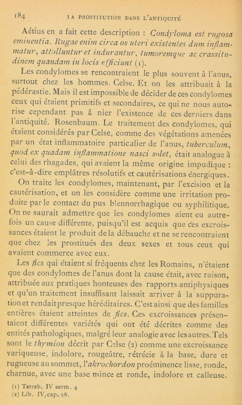 Aétius en a fait cette description : Condylomci est vugosci eminentia. Rugaeenim circa os uleri existent es dum inflam- matui , attolluntur et indurantur, tiunoremqne cic crassitu- dinem quandam in locis efficiunt (1). Les condylomes se rencontraient le plus souvent à l’anus, surtout chez les hommes. Gelse. Et on les attribuait à la pédérastie. Mais il est impossible de décider de ces condylomes ceux qui étaient primitifs et secondaires, ce qui ne nous auto- rise cependant pas a nier 1 existence de ces derniers dans 1 antiquité. Rosenbaum. Le traitement des condylomes, qui étaient considères par Celse, comme des végétations amenées par un état inflammatoire particulier de l’anus, tuberculum, qnod ex qucidcun inficinvncitione neisci solet, était analogue à cerni des rhagades, qui avaient la meme origine impudique : c’est-à-dire emplâtres résolutifs et cautérisations énergiques. On traité les condylomes, maintenant, par l’excision et la cauteiisation, et on les considère comme une irritation pro- duite parle contact du pus blennorrhagique ou syphilitique. On ne saurait admettre que les condylomes aient eu autre- fois un cause différente, puisqu’il est acquis que cés excrois- sances étaient le produit delà débauche et ne se rencontraient que chez les prostitués des deux sexes et tous ceux qui avaient commerce avec eux. Les fies qui étaient si fréquents chez les Romains, n étaient que des condylomes de l’anus dont la cause était, avec raison, attribuée aux pratiques honteuses des rapports antiphysiques et qu’un traitement insuffisant laissait arriver à la suppura- tion et rendaitpresque héréditaires. C’est ainsi que des familles entières étaient atteintes de fies. Ces excroissances présen- taient différentes variétés qui ont été décrites comme des entités pathologiques, malgré leur analogie avec lesautres.Tels sont le thymion décrit par Celse (2) comme une excroissance variqueuse, indolore, rougeâtre, rétrécie à la base, dure et rugueuse au sommet, Y akrochordon proéminence lisse, ronde, charnue, avec une base mince et ronde, indolore et calleuse. (1) Tetrab. IV serm. 4