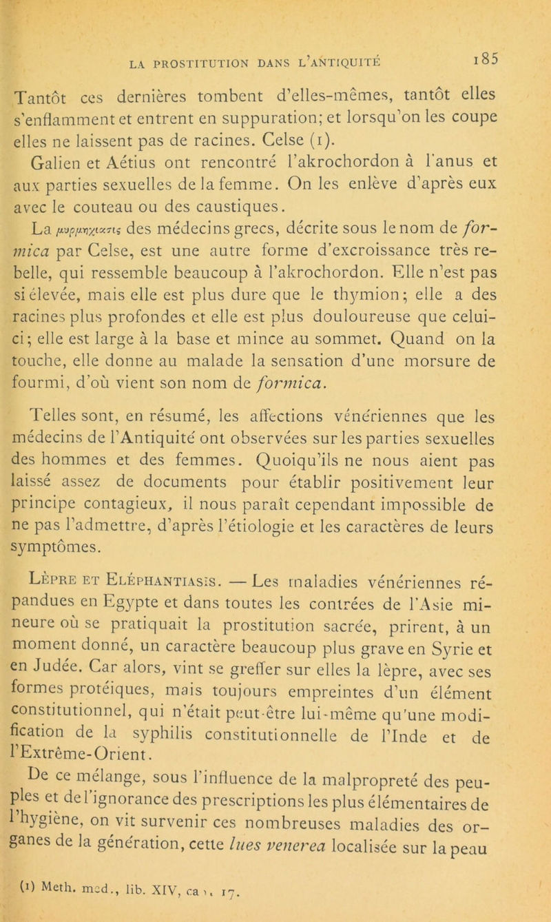 Tantôt ccs dernières tombent d’elles-mêmes, tantôt elles s'enflamment et entrent en suppuration; et lorsqu’on les coupe elles ne laissent pas de racines. Celse (i). Galien et Aétius ont rencontré l’akrochordon à l'anus et aux parties sexuelles de la femme. On les enlève d’après eux avec le couteau ou des caustiques. La fivp/mzixnç des médecins grecs, décrite sous le nom de for- mica par Celse, est une autre forme d’excroissance très re- belle, qui ressemble beaucoup à l’akrochordon. Elle n’est pas si élevée, mais elle est plus dure que le thymion; elle a des racines plus profondes et elle est plus douloureuse que celui- ci; elle est large à la base et mince au sommet. Quand on la touche, elle donne au malade la sensation d’une morsure de fourmi, d’où vient son nom de formica. Telles sont, en résumé, les affections vénériennes que les médecins de l’Antiquité ont observées sur les parties sexuelles des hommes et des femmes. Quoiqu’ils ne nous aient pas laissé assez de documents pour établir positivement leur principe contagieux, il nous paraît cependant impossible de ne pas l’admettre, d’après l’étiologie et les caractères de leurs symptômes. Lèpre et Eléphantiasis. — Les maladies vénériennes ré- pandues en Egypte et dans toutes les contrées de l’Asie mi- neure où se pratiquait la prostitution sacrée, prirent, à un moment donné, un caractère beaucoup plus grave en Syrie et en Judée. Car alors, vint se greffer sur elles la lèpre, avec ses formes protéiques, mais toujours empreintes d’un élément constitutionnel, qui n’était peut-être IuLmême qu’une modi- fication de la syphilis constitutionnelle de l’Inde et de rExtrême-Orient. Le ce mélange, sous 1 influence de la malpropreté des peu- ples et de l’ignorance des prescriptions les plus élémentaires de 1 hygiène, on vit survenir ces nombreuses maladies des or- ganes de la génération, cette lues venerea localisée sur la peau (0 Meth. mcd., lib. XIV, ca >. 17.
