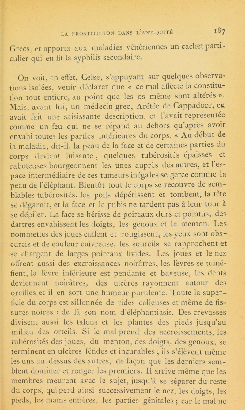 Grecs, et apporta aux maladies vénériennes un cachet parti- culier qui en fit la syphilis secondaire. On voit, en effet, Celse, s’appuyant sur quelques observa- tions isolées, venir déclarer que « ce mal affecte la constitu- tion tout entière, au point que les os même sont altérés». Mais, avant lui, un médecin grec, Arétée de Gappadoce, en avait fait une saisissante description, et l’avait représentée comme un feu qui ne se répand au dehors qu’après avoir envahi toutes les parties intérieures du corps. « Au début de la maladie, dit-il, la peau de la face et de certaines parties du corps devient luisante, quelques tubérosités épaisses et raboteuses bourgeonnent les unes auprès des autres, et l es- pace intermédiaire de ces tumeurs inégales se gerce comme la peau de l’éléphant. Bientôt tout le corps se recouvre de sem- blables tubérosités, les poils dépérissent et tombent, la tête se dégarnit, et la face et le pubis ne tardent pas à leur tour à se déplier. La face se hérisse de poireaux durs et pointus, des dartres envahissent les doigts, les genoux et le menton. Les oommettes des joues enflent et rougissent, les yeux sont obs- curcis et de couleur cuivreuse, les sourcils se rapprochent et se chargent de larges poireaux livides. Les joues et le nez offrent aussi des excroissances noirâtres, les lèvres se tumé- fient, la lèvre inférieure est pendante et baveuse, les dents deviennent noirâtres, des ulcères rayonnent autour des oreilles et il en sort une humeur purulente. Toute la super- ficie du corps est sillonnée de rides calleuses et même de fis- sures noires : de là son nom d eléphantiasis. Des crevasses divisent aussi les talons et les plantes des pieds jusqu’au milieu des orteils. Si le mal prend des accroissements, les tubérosités des joues, du menton, des doigts, des genoux, se terminent en ulcères fétides et incurables ; ils s’élèvent même les uns au-dessus des autres, de façon que les derniers sem- blent dominer et ronger les premiers. Il arrive même que les membres meurent avec le sujet, jusqu’à se séparer du reste du corps, qui perd ainsi successivement le nez, les doigts, les pieds, les mains entières, les parties génitales ; car le mal ne