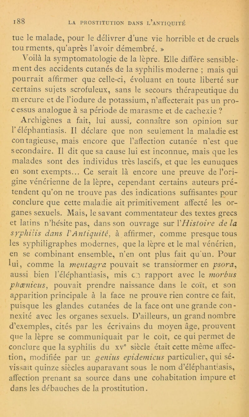 tue le malade, pour le délivrer d’une vie horrible et de cruels tou rments, qu’après l’avoir démembré. » Voilà la symptomatologie de la lèpre. Elle diffère sensible- ment des accidents cutanés de la syphilis moderne ; mais qui pourrait affirmer que celle-ci, évoluant en toute liberté sur certains sujets scrofuleux, sans le secours thérapeutique du mercure et de l’iodure de potassium, n’affecterait pas un pro- cessus analogue à sa période de marasme et de cachexie ? Archigènes a fait, lui aussi, connaître son opinion sur l’éléphantiasis. Il déclare que non seulement la maladie est contagieuse, mais encore que l’affection cutanée n’est que secondaire. Il dit que sa cause lui est inconnue, mais que les malades sont des individus très lascifs, et que les eunuques en sont exempts... Ce serait là encore une preuve de l’ori- gine vénérienne de la lèpre, cependant certains auteurs pré- tendent qu’on ne trouve pas des indications suffisantes pour conclure que cette maladie ait primitivement affecté les or- ganes sexuels. Mais, le savant commentateur des textes grecs et latins n’hésite pas, dans son ouvrage sur Y Histoire de la syphilis dans VAntiquité, à affirmer, comme presque tous les syphiligraphes modernes, que la lèpre et le mal vénérien, en se combinant ensemble, n’en ont plus fait qu'un. Pour lui, comme la meniagra pouvait se transformer en psora, aussi bien l’éléphantiasis, mis o rapport avec le morbus phœnicus, pouvait prendre naissance dans le coït, et son apparition principale à la face ne prouve rien contre ce fait, puisque les glandes cutanées de la face ont une grande con- nexité avec les organes sexuels. D’ailleurs, un grand nombre d’exemples, cités par les écrivains du moyen âge, prouvent que la lèpre se communiquait par le coït, ce qui permet de conclure que la syphilis du xve siècle était cette même affec- tion, modifiée par un genias epidemicus particulier, qui sé- vissait quinze siècles auparavant sous le nom d’éléphantiasis, affection prenant sa source dans une cohabitation impure et dans les débauches de la prostitution.
