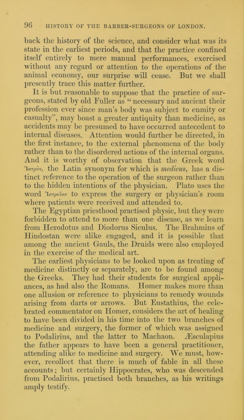 back the history of the science, and consider what was its state in the earliest periods, and that the practice confined itself entirely to mere manual performances, exercised without any regard or attention to the operations of the animal economy, our surprise will cease. But we shall presently trace this matter further. It is hut reasonable to suppose that the practice of sur- geons, stated by old Fuller as “ necessary and ancient their profession ever since man’s body was subject to enmity or casualty”, may boast a greater antiquity than medicine, as accidents may be presumed to have occurred antecedent to internal diseases. Attention would further be directed, in the first instance, to the external phenomena of the body rather than to the disordered actions of the internal organs. And it is worthy of observation that the Greek word ’larpos, the Latin synonym for which is medicus, has a dis- tinct reference to the operation of the surgeon rather than to the hidden intentions of the physician. Plato uses the word ’hn/)c?ov to express the surgery or physician’s room where patients were received and attended to. The Egyptian priesthood practised physic, but they were forbidden to attend to more than one disease, as we learn from Herodotus and Diodorus Siculus. The Brahmins of Hindostan were alike engaged, and it is possible that among the ancient Gauls, the Druids were also employed in the exercise of the medical art. The earliest physicians to be looked upon as treating of medicine distinctly or separately, are to be found among the Greeks. They had their students for surgical appli- ances, as had also the Homans. Homer makes more than one allusion or reference to physicians to remedy wounds arising from darts or arrows. But Eustathius, the cele- brated commentator on Homer, considers the art of healing to have been divided in his time into the two branches of medicine and surgery, the former of which was assigned to Podalirius, and the latter to Machaon. Aesculapius the father appears to have been a general practitioner, attending alike to medicine and surgery. We must, how- ever, recollect that there is much of fable in all these accounts; but certainly Plippocrates, who was descended from Podalirius, practised both branches, as his writings amply testify.